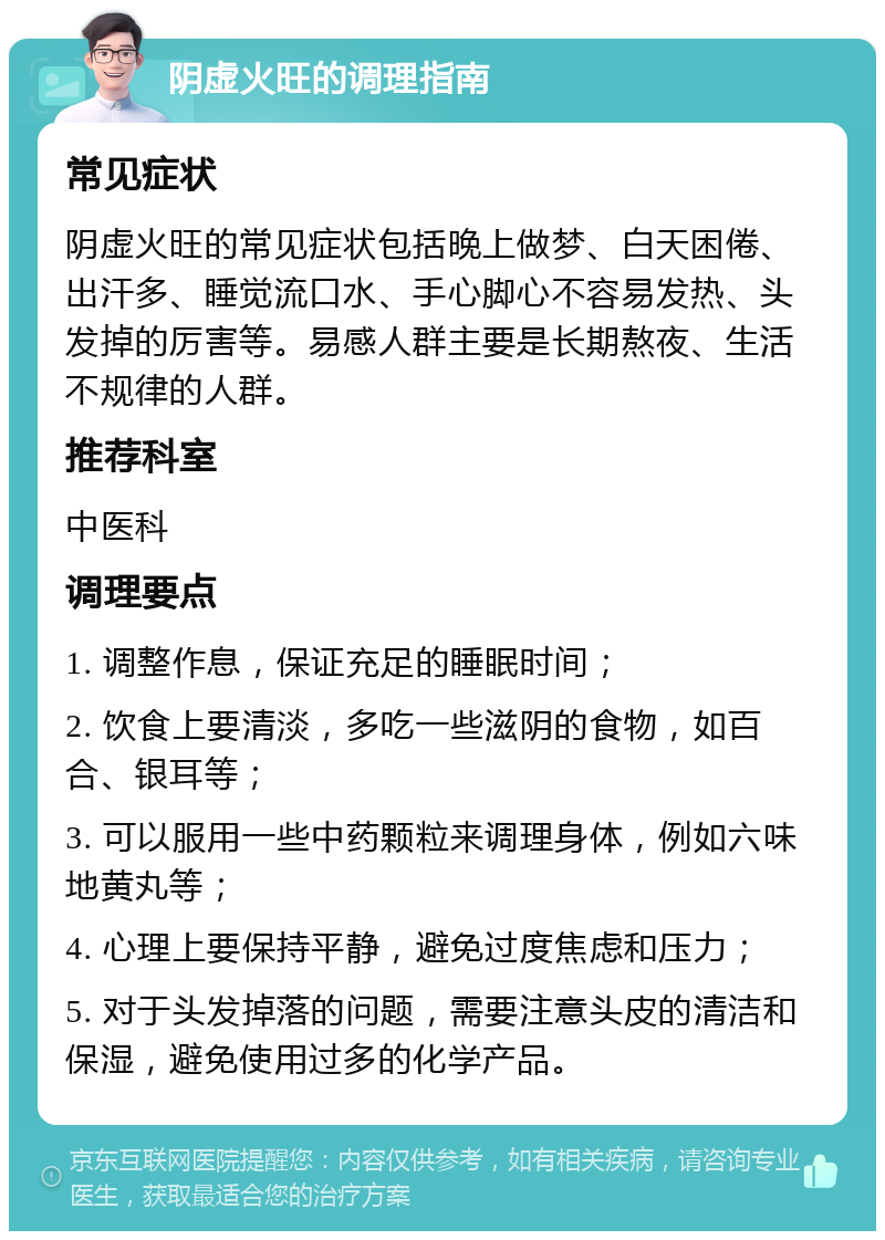 阴虚火旺的调理指南 常见症状 阴虚火旺的常见症状包括晚上做梦、白天困倦、出汗多、睡觉流口水、手心脚心不容易发热、头发掉的厉害等。易感人群主要是长期熬夜、生活不规律的人群。 推荐科室 中医科 调理要点 1. 调整作息，保证充足的睡眠时间； 2. 饮食上要清淡，多吃一些滋阴的食物，如百合、银耳等； 3. 可以服用一些中药颗粒来调理身体，例如六味地黄丸等； 4. 心理上要保持平静，避免过度焦虑和压力； 5. 对于头发掉落的问题，需要注意头皮的清洁和保湿，避免使用过多的化学产品。