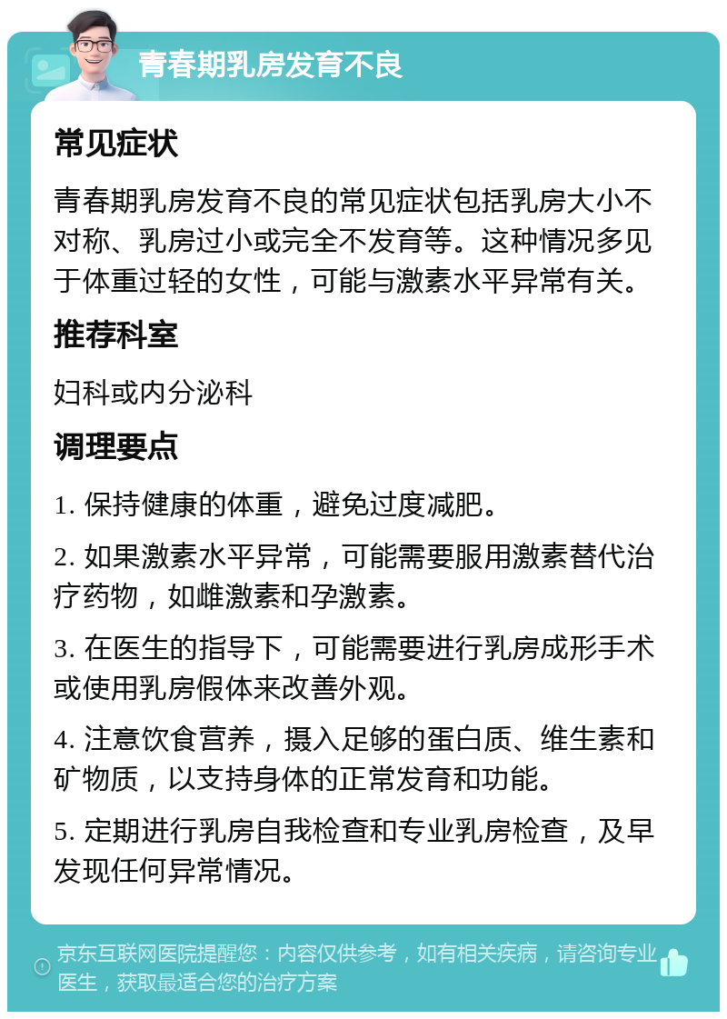 青春期乳房发育不良 常见症状 青春期乳房发育不良的常见症状包括乳房大小不对称、乳房过小或完全不发育等。这种情况多见于体重过轻的女性，可能与激素水平异常有关。 推荐科室 妇科或内分泌科 调理要点 1. 保持健康的体重，避免过度减肥。 2. 如果激素水平异常，可能需要服用激素替代治疗药物，如雌激素和孕激素。 3. 在医生的指导下，可能需要进行乳房成形手术或使用乳房假体来改善外观。 4. 注意饮食营养，摄入足够的蛋白质、维生素和矿物质，以支持身体的正常发育和功能。 5. 定期进行乳房自我检查和专业乳房检查，及早发现任何异常情况。