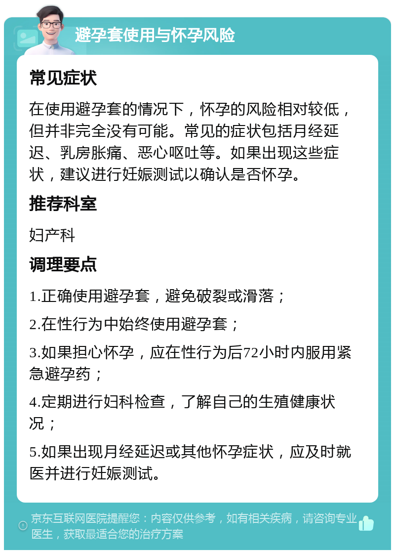 避孕套使用与怀孕风险 常见症状 在使用避孕套的情况下，怀孕的风险相对较低，但并非完全没有可能。常见的症状包括月经延迟、乳房胀痛、恶心呕吐等。如果出现这些症状，建议进行妊娠测试以确认是否怀孕。 推荐科室 妇产科 调理要点 1.正确使用避孕套，避免破裂或滑落； 2.在性行为中始终使用避孕套； 3.如果担心怀孕，应在性行为后72小时内服用紧急避孕药； 4.定期进行妇科检查，了解自己的生殖健康状况； 5.如果出现月经延迟或其他怀孕症状，应及时就医并进行妊娠测试。