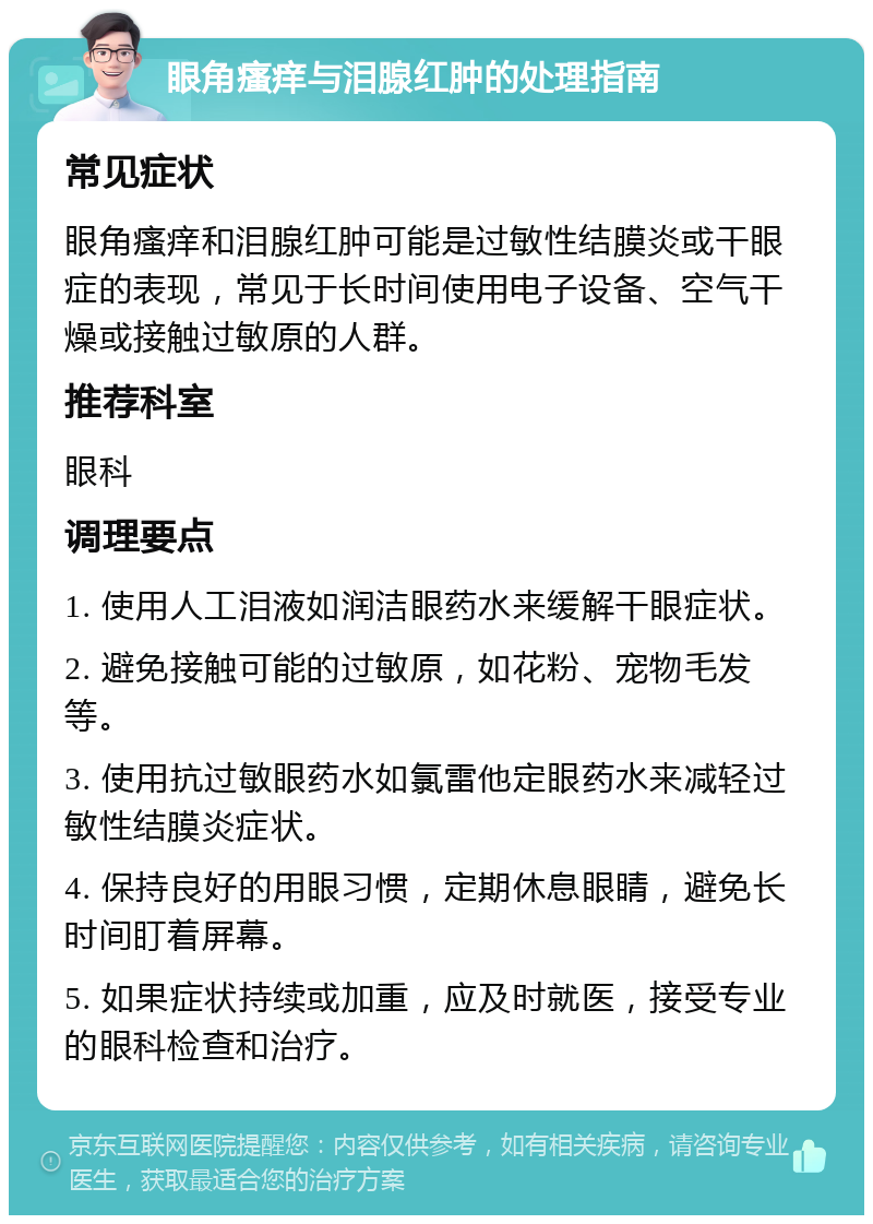 眼角瘙痒与泪腺红肿的处理指南 常见症状 眼角瘙痒和泪腺红肿可能是过敏性结膜炎或干眼症的表现，常见于长时间使用电子设备、空气干燥或接触过敏原的人群。 推荐科室 眼科 调理要点 1. 使用人工泪液如润洁眼药水来缓解干眼症状。 2. 避免接触可能的过敏原，如花粉、宠物毛发等。 3. 使用抗过敏眼药水如氯雷他定眼药水来减轻过敏性结膜炎症状。 4. 保持良好的用眼习惯，定期休息眼睛，避免长时间盯着屏幕。 5. 如果症状持续或加重，应及时就医，接受专业的眼科检查和治疗。