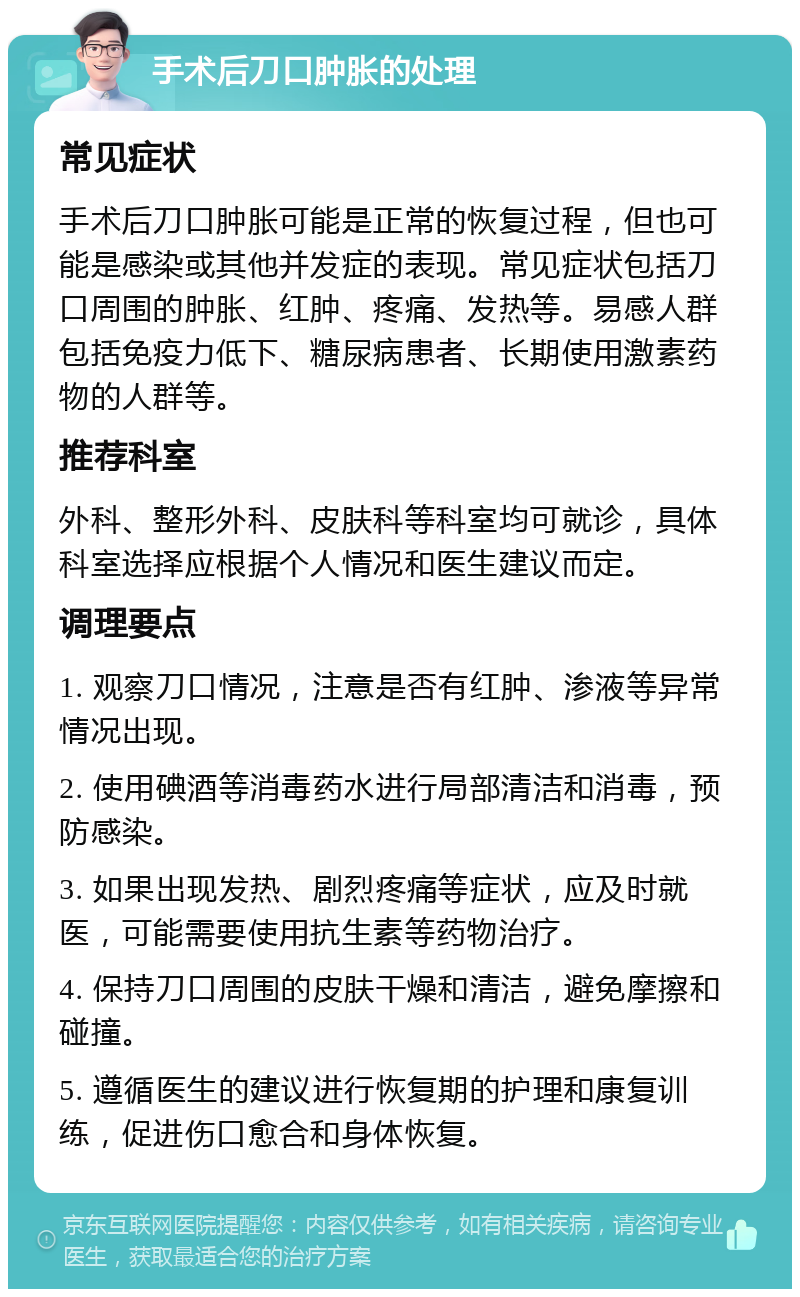 手术后刀口肿胀的处理 常见症状 手术后刀口肿胀可能是正常的恢复过程，但也可能是感染或其他并发症的表现。常见症状包括刀口周围的肿胀、红肿、疼痛、发热等。易感人群包括免疫力低下、糖尿病患者、长期使用激素药物的人群等。 推荐科室 外科、整形外科、皮肤科等科室均可就诊，具体科室选择应根据个人情况和医生建议而定。 调理要点 1. 观察刀口情况，注意是否有红肿、渗液等异常情况出现。 2. 使用碘酒等消毒药水进行局部清洁和消毒，预防感染。 3. 如果出现发热、剧烈疼痛等症状，应及时就医，可能需要使用抗生素等药物治疗。 4. 保持刀口周围的皮肤干燥和清洁，避免摩擦和碰撞。 5. 遵循医生的建议进行恢复期的护理和康复训练，促进伤口愈合和身体恢复。