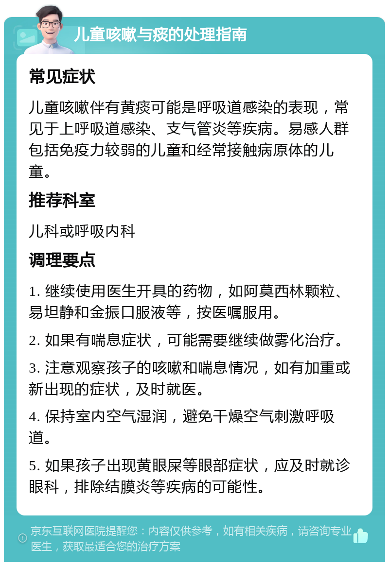 儿童咳嗽与痰的处理指南 常见症状 儿童咳嗽伴有黄痰可能是呼吸道感染的表现，常见于上呼吸道感染、支气管炎等疾病。易感人群包括免疫力较弱的儿童和经常接触病原体的儿童。 推荐科室 儿科或呼吸内科 调理要点 1. 继续使用医生开具的药物，如阿莫西林颗粒、易坦静和金振口服液等，按医嘱服用。 2. 如果有喘息症状，可能需要继续做雾化治疗。 3. 注意观察孩子的咳嗽和喘息情况，如有加重或新出现的症状，及时就医。 4. 保持室内空气湿润，避免干燥空气刺激呼吸道。 5. 如果孩子出现黄眼屎等眼部症状，应及时就诊眼科，排除结膜炎等疾病的可能性。