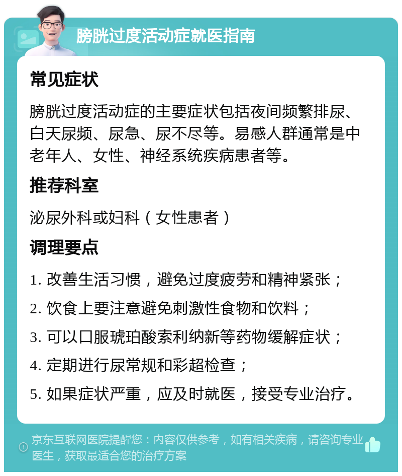 膀胱过度活动症就医指南 常见症状 膀胱过度活动症的主要症状包括夜间频繁排尿、白天尿频、尿急、尿不尽等。易感人群通常是中老年人、女性、神经系统疾病患者等。 推荐科室 泌尿外科或妇科（女性患者） 调理要点 1. 改善生活习惯，避免过度疲劳和精神紧张； 2. 饮食上要注意避免刺激性食物和饮料； 3. 可以口服琥珀酸索利纳新等药物缓解症状； 4. 定期进行尿常规和彩超检查； 5. 如果症状严重，应及时就医，接受专业治疗。