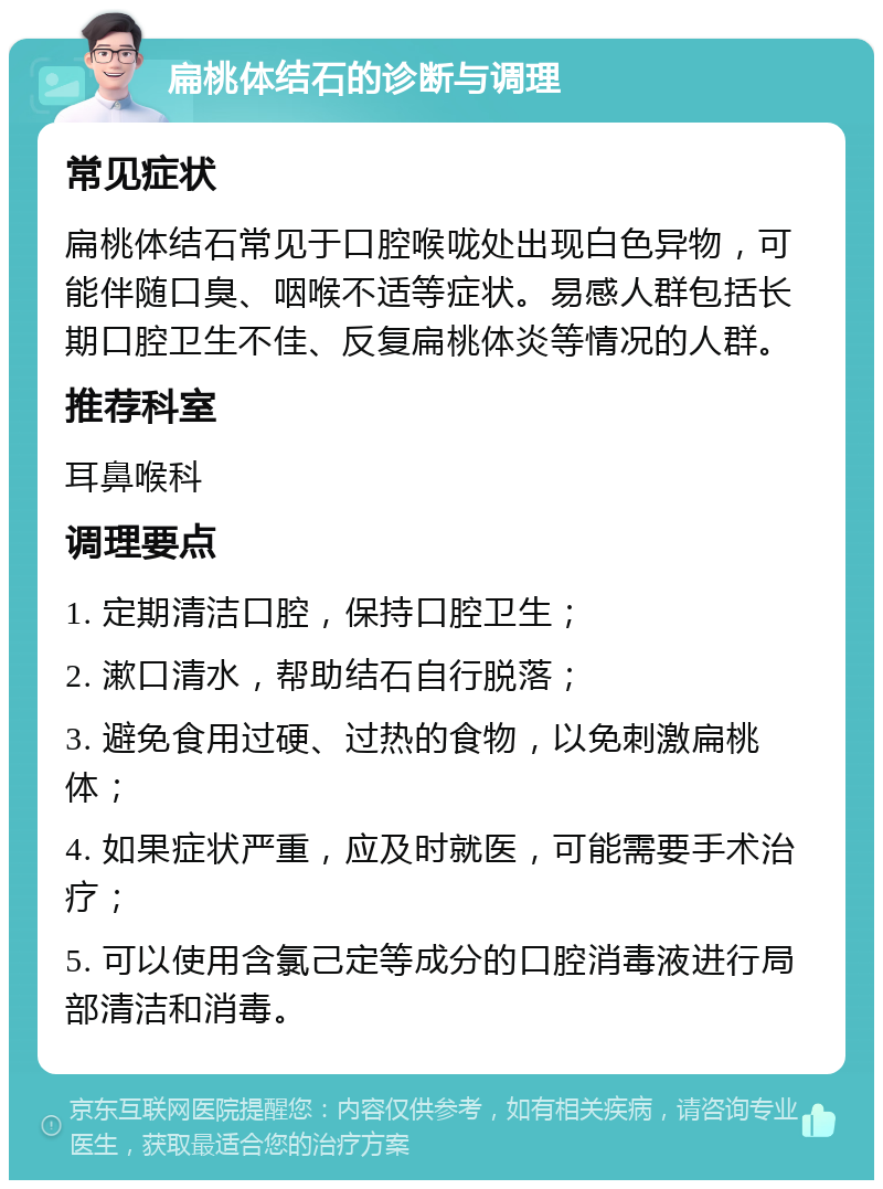 扁桃体结石的诊断与调理 常见症状 扁桃体结石常见于口腔喉咙处出现白色异物，可能伴随口臭、咽喉不适等症状。易感人群包括长期口腔卫生不佳、反复扁桃体炎等情况的人群。 推荐科室 耳鼻喉科 调理要点 1. 定期清洁口腔，保持口腔卫生； 2. 漱口清水，帮助结石自行脱落； 3. 避免食用过硬、过热的食物，以免刺激扁桃体； 4. 如果症状严重，应及时就医，可能需要手术治疗； 5. 可以使用含氯己定等成分的口腔消毒液进行局部清洁和消毒。