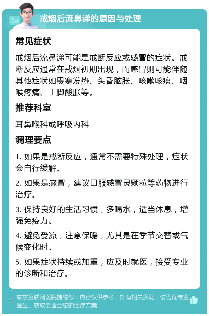 戒烟后流鼻涕的原因与处理 常见症状 戒烟后流鼻涕可能是戒断反应或感冒的症状。戒断反应通常在戒烟初期出现，而感冒则可能伴随其他症状如畏寒发热、头昏脑胀、咳嗽咳痰、咽喉疼痛、手脚酸胀等。 推荐科室 耳鼻喉科或呼吸内科 调理要点 1. 如果是戒断反应，通常不需要特殊处理，症状会自行缓解。 2. 如果是感冒，建议口服感冒灵颗粒等药物进行治疗。 3. 保持良好的生活习惯，多喝水，适当休息，增强免疫力。 4. 避免受凉，注意保暖，尤其是在季节交替或气候变化时。 5. 如果症状持续或加重，应及时就医，接受专业的诊断和治疗。