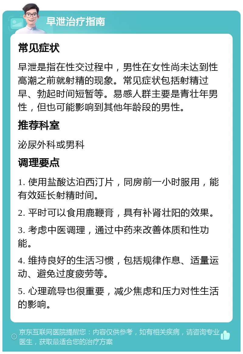 早泄治疗指南 常见症状 早泄是指在性交过程中，男性在女性尚未达到性高潮之前就射精的现象。常见症状包括射精过早、勃起时间短暂等。易感人群主要是青壮年男性，但也可能影响到其他年龄段的男性。 推荐科室 泌尿外科或男科 调理要点 1. 使用盐酸达泊西汀片，同房前一小时服用，能有效延长射精时间。 2. 平时可以食用鹿鞭膏，具有补肾壮阳的效果。 3. 考虑中医调理，通过中药来改善体质和性功能。 4. 维持良好的生活习惯，包括规律作息、适量运动、避免过度疲劳等。 5. 心理疏导也很重要，减少焦虑和压力对性生活的影响。