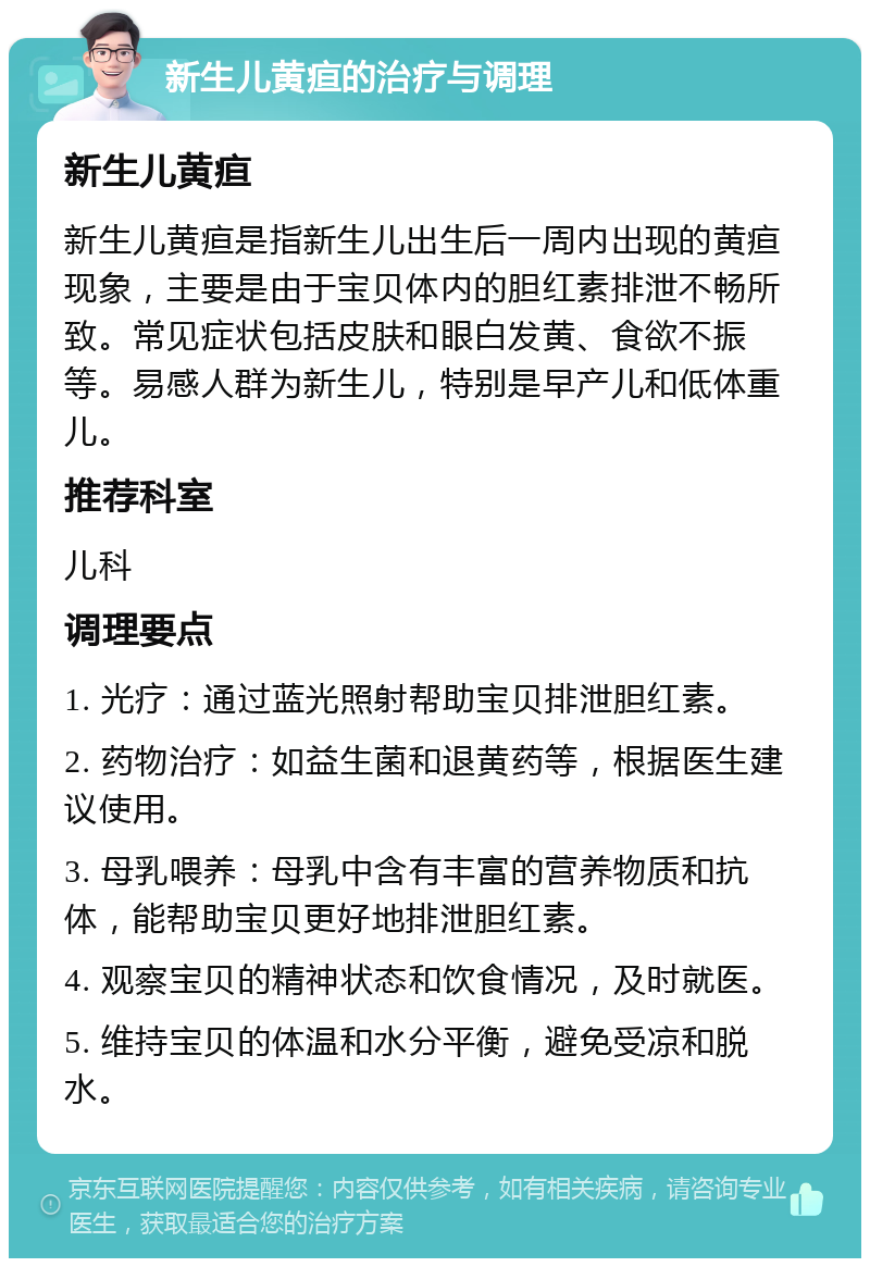 新生儿黄疸的治疗与调理 新生儿黄疸 新生儿黄疸是指新生儿出生后一周内出现的黄疸现象，主要是由于宝贝体内的胆红素排泄不畅所致。常见症状包括皮肤和眼白发黄、食欲不振等。易感人群为新生儿，特别是早产儿和低体重儿。 推荐科室 儿科 调理要点 1. 光疗：通过蓝光照射帮助宝贝排泄胆红素。 2. 药物治疗：如益生菌和退黄药等，根据医生建议使用。 3. 母乳喂养：母乳中含有丰富的营养物质和抗体，能帮助宝贝更好地排泄胆红素。 4. 观察宝贝的精神状态和饮食情况，及时就医。 5. 维持宝贝的体温和水分平衡，避免受凉和脱水。