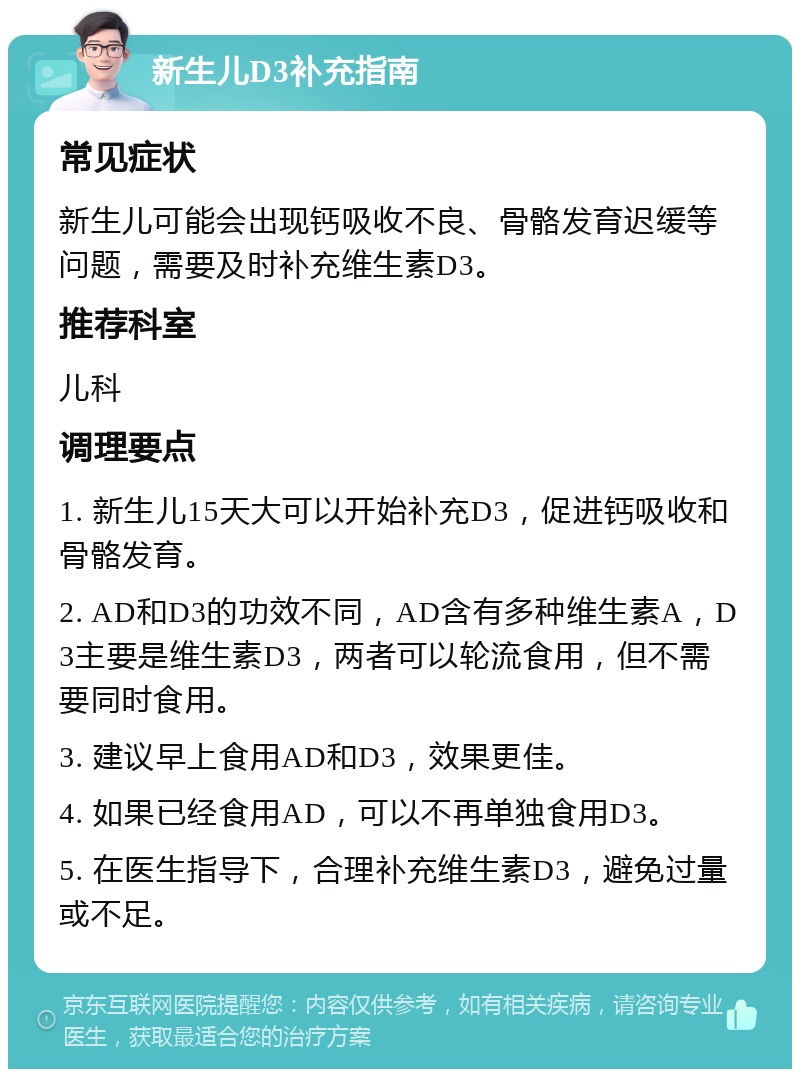 新生儿D3补充指南 常见症状 新生儿可能会出现钙吸收不良、骨骼发育迟缓等问题，需要及时补充维生素D3。 推荐科室 儿科 调理要点 1. 新生儿15天大可以开始补充D3，促进钙吸收和骨骼发育。 2. AD和D3的功效不同，AD含有多种维生素A，D3主要是维生素D3，两者可以轮流食用，但不需要同时食用。 3. 建议早上食用AD和D3，效果更佳。 4. 如果已经食用AD，可以不再单独食用D3。 5. 在医生指导下，合理补充维生素D3，避免过量或不足。