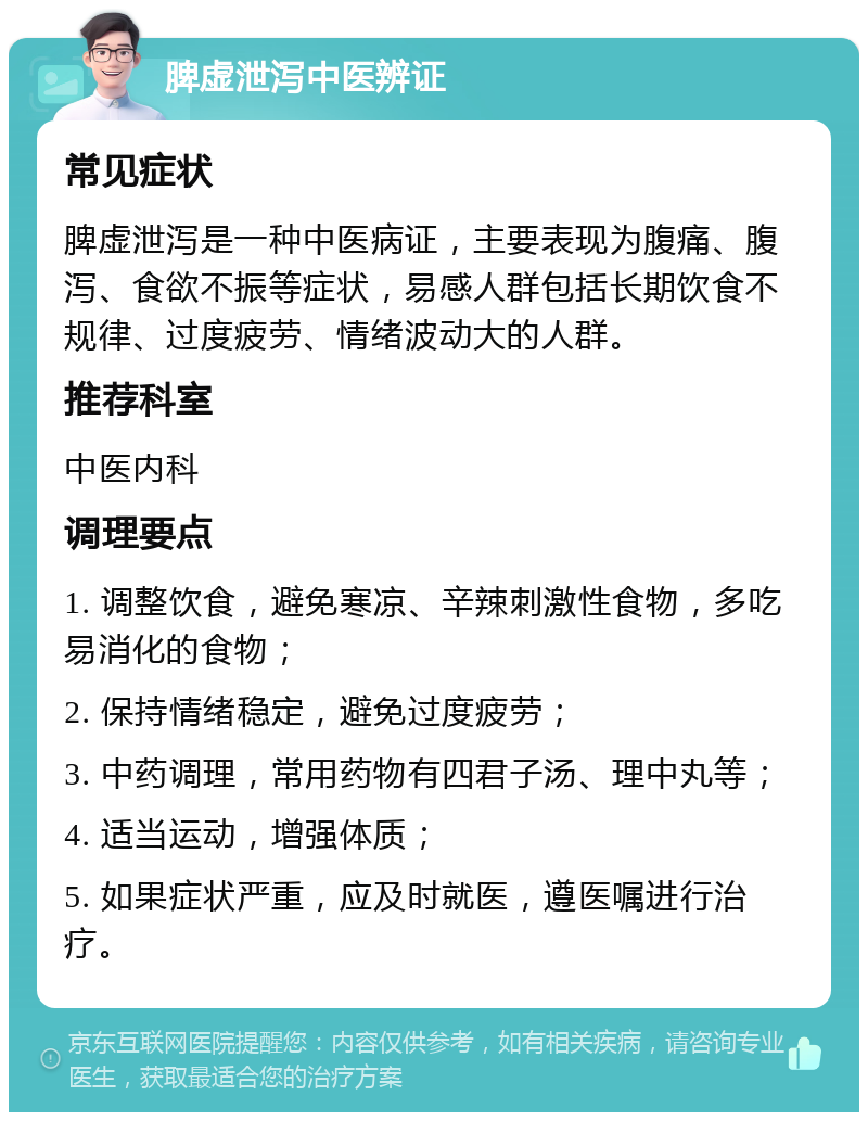 脾虚泄泻中医辨证 常见症状 脾虚泄泻是一种中医病证，主要表现为腹痛、腹泻、食欲不振等症状，易感人群包括长期饮食不规律、过度疲劳、情绪波动大的人群。 推荐科室 中医内科 调理要点 1. 调整饮食，避免寒凉、辛辣刺激性食物，多吃易消化的食物； 2. 保持情绪稳定，避免过度疲劳； 3. 中药调理，常用药物有四君子汤、理中丸等； 4. 适当运动，增强体质； 5. 如果症状严重，应及时就医，遵医嘱进行治疗。