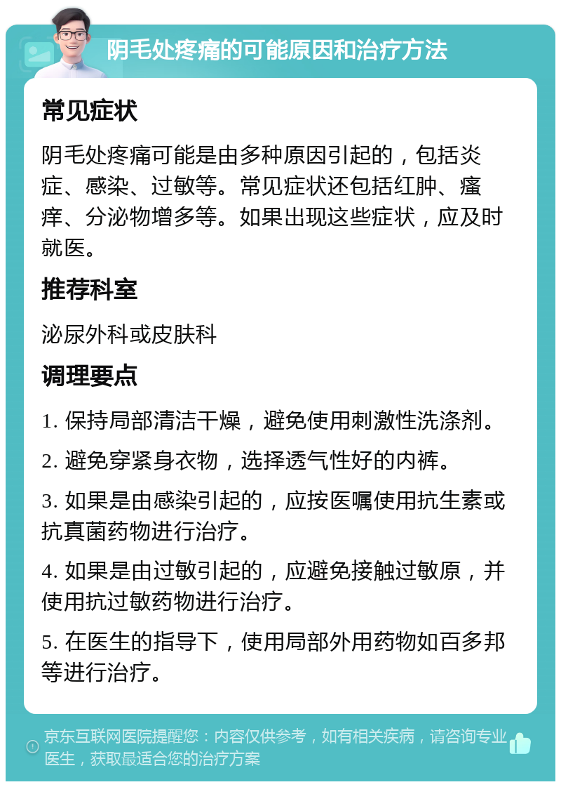 阴毛处疼痛的可能原因和治疗方法 常见症状 阴毛处疼痛可能是由多种原因引起的，包括炎症、感染、过敏等。常见症状还包括红肿、瘙痒、分泌物增多等。如果出现这些症状，应及时就医。 推荐科室 泌尿外科或皮肤科 调理要点 1. 保持局部清洁干燥，避免使用刺激性洗涤剂。 2. 避免穿紧身衣物，选择透气性好的内裤。 3. 如果是由感染引起的，应按医嘱使用抗生素或抗真菌药物进行治疗。 4. 如果是由过敏引起的，应避免接触过敏原，并使用抗过敏药物进行治疗。 5. 在医生的指导下，使用局部外用药物如百多邦等进行治疗。