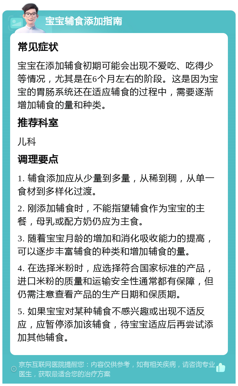 宝宝辅食添加指南 常见症状 宝宝在添加辅食初期可能会出现不爱吃、吃得少等情况，尤其是在6个月左右的阶段。这是因为宝宝的胃肠系统还在适应辅食的过程中，需要逐渐增加辅食的量和种类。 推荐科室 儿科 调理要点 1. 辅食添加应从少量到多量，从稀到稠，从单一食材到多样化过渡。 2. 刚添加辅食时，不能指望辅食作为宝宝的主餐，母乳或配方奶仍应为主食。 3. 随着宝宝月龄的增加和消化吸收能力的提高，可以逐步丰富辅食的种类和增加辅食的量。 4. 在选择米粉时，应选择符合国家标准的产品，进口米粉的质量和运输安全性通常都有保障，但仍需注意查看产品的生产日期和保质期。 5. 如果宝宝对某种辅食不感兴趣或出现不适反应，应暂停添加该辅食，待宝宝适应后再尝试添加其他辅食。