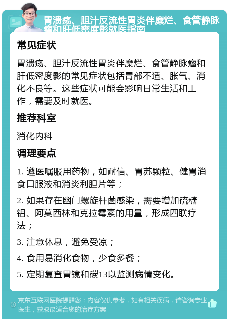 胃溃疡、胆汁反流性胃炎伴糜烂、食管静脉瘤和肝低密度影就医指南 常见症状 胃溃疡、胆汁反流性胃炎伴糜烂、食管静脉瘤和肝低密度影的常见症状包括胃部不适、胀气、消化不良等。这些症状可能会影响日常生活和工作，需要及时就医。 推荐科室 消化内科 调理要点 1. 遵医嘱服用药物，如耐信、胃苏颗粒、健胃消食口服液和消炎利胆片等； 2. 如果存在幽门螺旋杆菌感染，需要增加硫糖铝、阿莫西林和克拉霉素的用量，形成四联疗法； 3. 注意休息，避免受凉； 4. 食用易消化食物，少食多餐； 5. 定期复查胃镜和碳13以监测病情变化。