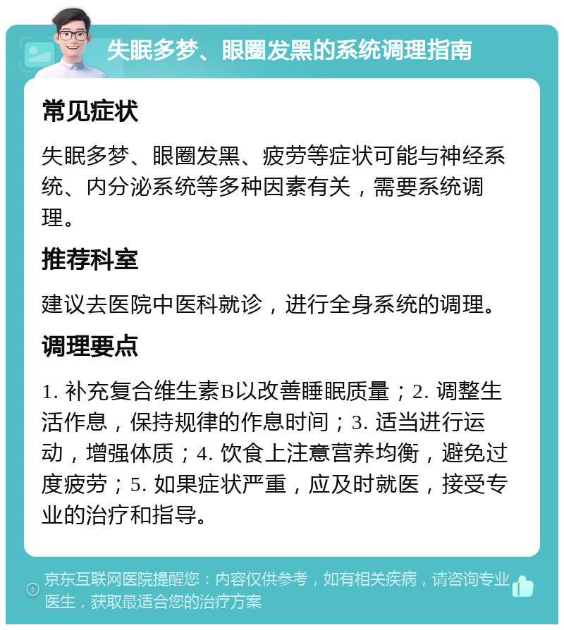 失眠多梦、眼圈发黑的系统调理指南 常见症状 失眠多梦、眼圈发黑、疲劳等症状可能与神经系统、内分泌系统等多种因素有关，需要系统调理。 推荐科室 建议去医院中医科就诊，进行全身系统的调理。 调理要点 1. 补充复合维生素B以改善睡眠质量；2. 调整生活作息，保持规律的作息时间；3. 适当进行运动，增强体质；4. 饮食上注意营养均衡，避免过度疲劳；5. 如果症状严重，应及时就医，接受专业的治疗和指导。