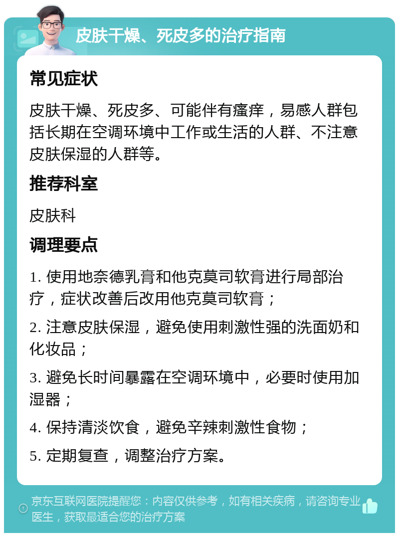 皮肤干燥、死皮多的治疗指南 常见症状 皮肤干燥、死皮多、可能伴有瘙痒，易感人群包括长期在空调环境中工作或生活的人群、不注意皮肤保湿的人群等。 推荐科室 皮肤科 调理要点 1. 使用地奈德乳膏和他克莫司软膏进行局部治疗，症状改善后改用他克莫司软膏； 2. 注意皮肤保湿，避免使用刺激性强的洗面奶和化妆品； 3. 避免长时间暴露在空调环境中，必要时使用加湿器； 4. 保持清淡饮食，避免辛辣刺激性食物； 5. 定期复查，调整治疗方案。