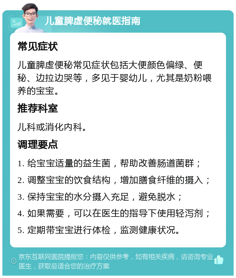 儿童脾虚便秘就医指南 常见症状 儿童脾虚便秘常见症状包括大便颜色偏绿、便秘、边拉边哭等，多见于婴幼儿，尤其是奶粉喂养的宝宝。 推荐科室 儿科或消化内科。 调理要点 1. 给宝宝适量的益生菌，帮助改善肠道菌群； 2. 调整宝宝的饮食结构，增加膳食纤维的摄入； 3. 保持宝宝的水分摄入充足，避免脱水； 4. 如果需要，可以在医生的指导下使用轻泻剂； 5. 定期带宝宝进行体检，监测健康状况。