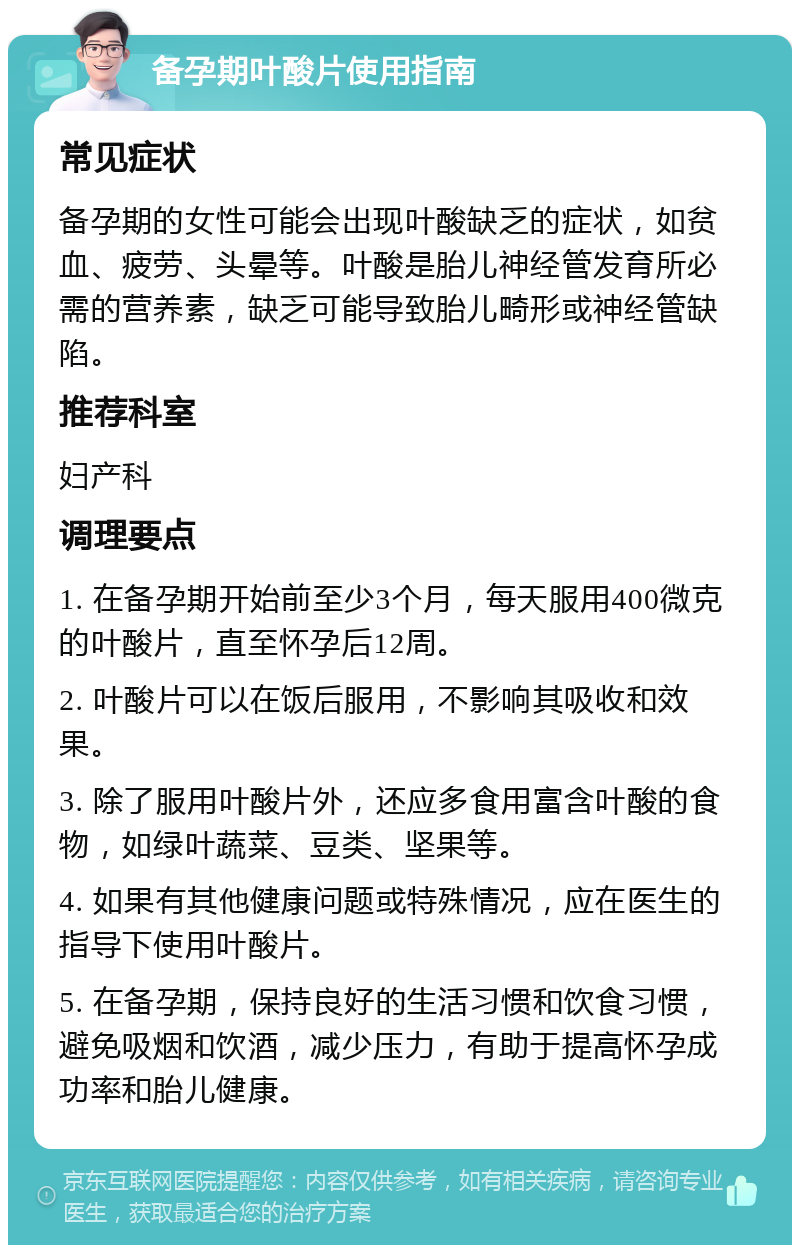 备孕期叶酸片使用指南 常见症状 备孕期的女性可能会出现叶酸缺乏的症状，如贫血、疲劳、头晕等。叶酸是胎儿神经管发育所必需的营养素，缺乏可能导致胎儿畸形或神经管缺陷。 推荐科室 妇产科 调理要点 1. 在备孕期开始前至少3个月，每天服用400微克的叶酸片，直至怀孕后12周。 2. 叶酸片可以在饭后服用，不影响其吸收和效果。 3. 除了服用叶酸片外，还应多食用富含叶酸的食物，如绿叶蔬菜、豆类、坚果等。 4. 如果有其他健康问题或特殊情况，应在医生的指导下使用叶酸片。 5. 在备孕期，保持良好的生活习惯和饮食习惯，避免吸烟和饮酒，减少压力，有助于提高怀孕成功率和胎儿健康。