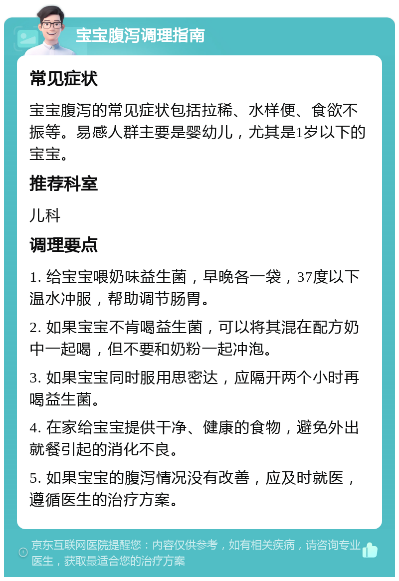 宝宝腹泻调理指南 常见症状 宝宝腹泻的常见症状包括拉稀、水样便、食欲不振等。易感人群主要是婴幼儿，尤其是1岁以下的宝宝。 推荐科室 儿科 调理要点 1. 给宝宝喂奶味益生菌，早晚各一袋，37度以下温水冲服，帮助调节肠胃。 2. 如果宝宝不肯喝益生菌，可以将其混在配方奶中一起喝，但不要和奶粉一起冲泡。 3. 如果宝宝同时服用思密达，应隔开两个小时再喝益生菌。 4. 在家给宝宝提供干净、健康的食物，避免外出就餐引起的消化不良。 5. 如果宝宝的腹泻情况没有改善，应及时就医，遵循医生的治疗方案。