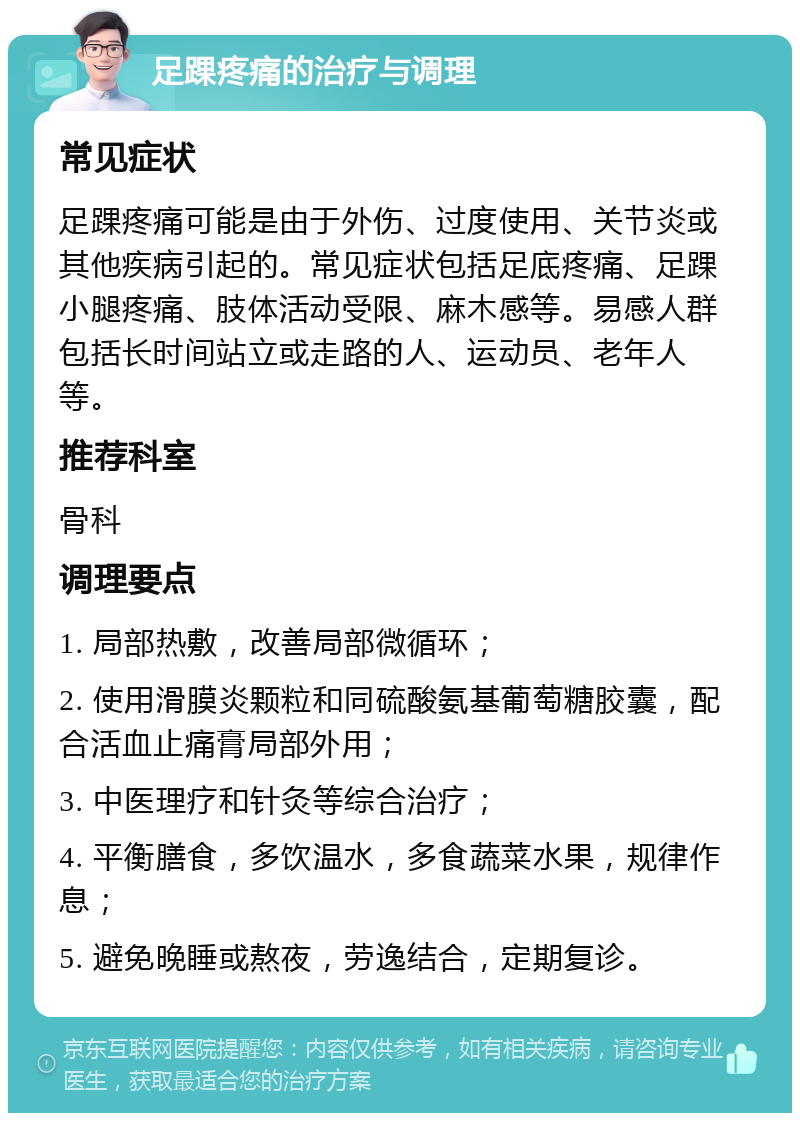 足踝疼痛的治疗与调理 常见症状 足踝疼痛可能是由于外伤、过度使用、关节炎或其他疾病引起的。常见症状包括足底疼痛、足踝小腿疼痛、肢体活动受限、麻木感等。易感人群包括长时间站立或走路的人、运动员、老年人等。 推荐科室 骨科 调理要点 1. 局部热敷，改善局部微循环； 2. 使用滑膜炎颗粒和同硫酸氨基葡萄糖胶囊，配合活血止痛膏局部外用； 3. 中医理疗和针灸等综合治疗； 4. 平衡膳食，多饮温水，多食蔬菜水果，规律作息； 5. 避免晚睡或熬夜，劳逸结合，定期复诊。