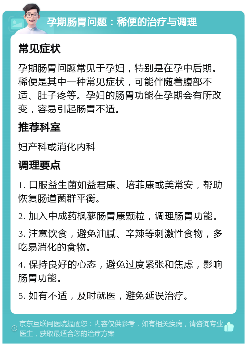 孕期肠胃问题：稀便的治疗与调理 常见症状 孕期肠胃问题常见于孕妇，特别是在孕中后期。稀便是其中一种常见症状，可能伴随着腹部不适、肚子疼等。孕妇的肠胃功能在孕期会有所改变，容易引起肠胃不适。 推荐科室 妇产科或消化内科 调理要点 1. 口服益生菌如益君康、培菲康或美常安，帮助恢复肠道菌群平衡。 2. 加入中成药枫蓼肠胃康颗粒，调理肠胃功能。 3. 注意饮食，避免油腻、辛辣等刺激性食物，多吃易消化的食物。 4. 保持良好的心态，避免过度紧张和焦虑，影响肠胃功能。 5. 如有不适，及时就医，避免延误治疗。