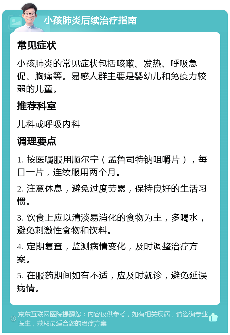 小孩肺炎后续治疗指南 常见症状 小孩肺炎的常见症状包括咳嗽、发热、呼吸急促、胸痛等。易感人群主要是婴幼儿和免疫力较弱的儿童。 推荐科室 儿科或呼吸内科 调理要点 1. 按医嘱服用顺尔宁（孟鲁司特钠咀嚼片），每日一片，连续服用两个月。 2. 注意休息，避免过度劳累，保持良好的生活习惯。 3. 饮食上应以清淡易消化的食物为主，多喝水，避免刺激性食物和饮料。 4. 定期复查，监测病情变化，及时调整治疗方案。 5. 在服药期间如有不适，应及时就诊，避免延误病情。