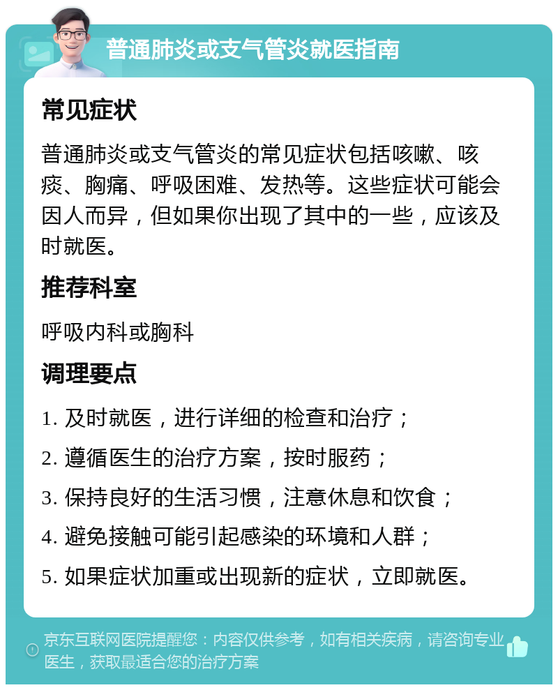 普通肺炎或支气管炎就医指南 常见症状 普通肺炎或支气管炎的常见症状包括咳嗽、咳痰、胸痛、呼吸困难、发热等。这些症状可能会因人而异，但如果你出现了其中的一些，应该及时就医。 推荐科室 呼吸内科或胸科 调理要点 1. 及时就医，进行详细的检查和治疗； 2. 遵循医生的治疗方案，按时服药； 3. 保持良好的生活习惯，注意休息和饮食； 4. 避免接触可能引起感染的环境和人群； 5. 如果症状加重或出现新的症状，立即就医。