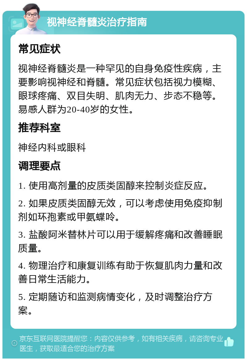 视神经脊髓炎治疗指南 常见症状 视神经脊髓炎是一种罕见的自身免疫性疾病，主要影响视神经和脊髓。常见症状包括视力模糊、眼球疼痛、双目失明、肌肉无力、步态不稳等。易感人群为20-40岁的女性。 推荐科室 神经内科或眼科 调理要点 1. 使用高剂量的皮质类固醇来控制炎症反应。 2. 如果皮质类固醇无效，可以考虑使用免疫抑制剂如环孢素或甲氨蝶呤。 3. 盐酸阿米替林片可以用于缓解疼痛和改善睡眠质量。 4. 物理治疗和康复训练有助于恢复肌肉力量和改善日常生活能力。 5. 定期随访和监测病情变化，及时调整治疗方案。