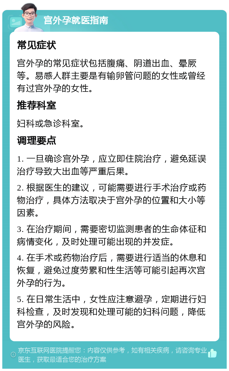 宫外孕就医指南 常见症状 宫外孕的常见症状包括腹痛、阴道出血、晕厥等。易感人群主要是有输卵管问题的女性或曾经有过宫外孕的女性。 推荐科室 妇科或急诊科室。 调理要点 1. 一旦确诊宫外孕，应立即住院治疗，避免延误治疗导致大出血等严重后果。 2. 根据医生的建议，可能需要进行手术治疗或药物治疗，具体方法取决于宫外孕的位置和大小等因素。 3. 在治疗期间，需要密切监测患者的生命体征和病情变化，及时处理可能出现的并发症。 4. 在手术或药物治疗后，需要进行适当的休息和恢复，避免过度劳累和性生活等可能引起再次宫外孕的行为。 5. 在日常生活中，女性应注意避孕，定期进行妇科检查，及时发现和处理可能的妇科问题，降低宫外孕的风险。