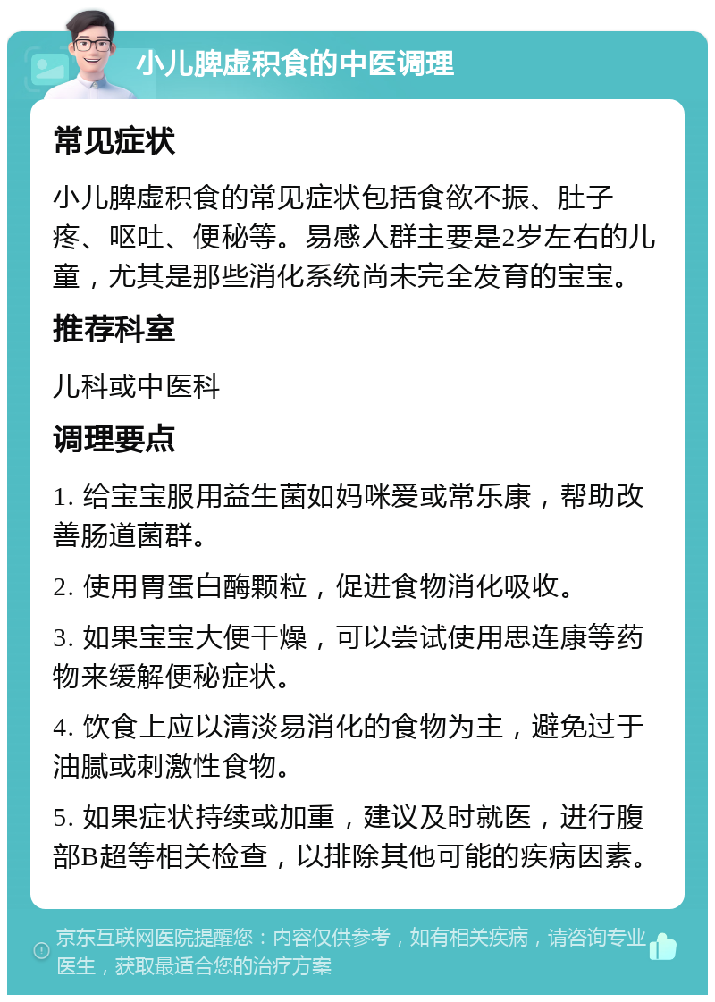 小儿脾虚积食的中医调理 常见症状 小儿脾虚积食的常见症状包括食欲不振、肚子疼、呕吐、便秘等。易感人群主要是2岁左右的儿童，尤其是那些消化系统尚未完全发育的宝宝。 推荐科室 儿科或中医科 调理要点 1. 给宝宝服用益生菌如妈咪爱或常乐康，帮助改善肠道菌群。 2. 使用胃蛋白酶颗粒，促进食物消化吸收。 3. 如果宝宝大便干燥，可以尝试使用思连康等药物来缓解便秘症状。 4. 饮食上应以清淡易消化的食物为主，避免过于油腻或刺激性食物。 5. 如果症状持续或加重，建议及时就医，进行腹部B超等相关检查，以排除其他可能的疾病因素。