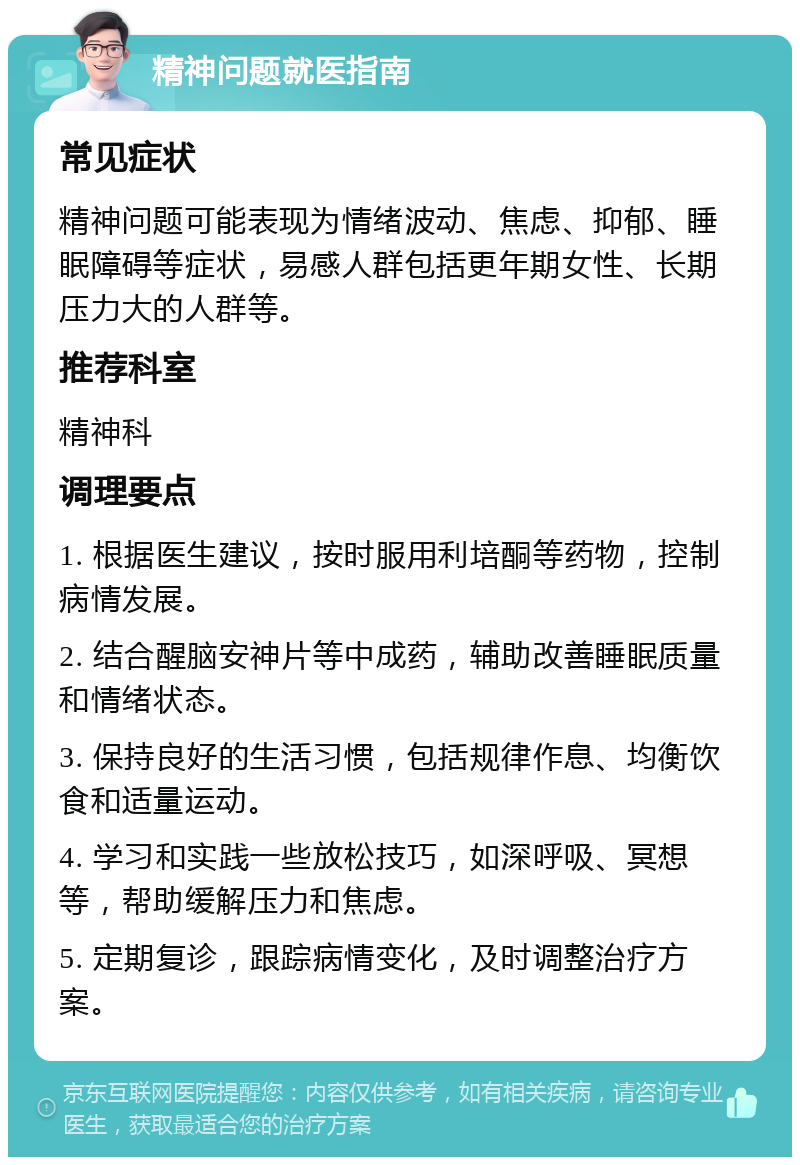 精神问题就医指南 常见症状 精神问题可能表现为情绪波动、焦虑、抑郁、睡眠障碍等症状，易感人群包括更年期女性、长期压力大的人群等。 推荐科室 精神科 调理要点 1. 根据医生建议，按时服用利培酮等药物，控制病情发展。 2. 结合醒脑安神片等中成药，辅助改善睡眠质量和情绪状态。 3. 保持良好的生活习惯，包括规律作息、均衡饮食和适量运动。 4. 学习和实践一些放松技巧，如深呼吸、冥想等，帮助缓解压力和焦虑。 5. 定期复诊，跟踪病情变化，及时调整治疗方案。