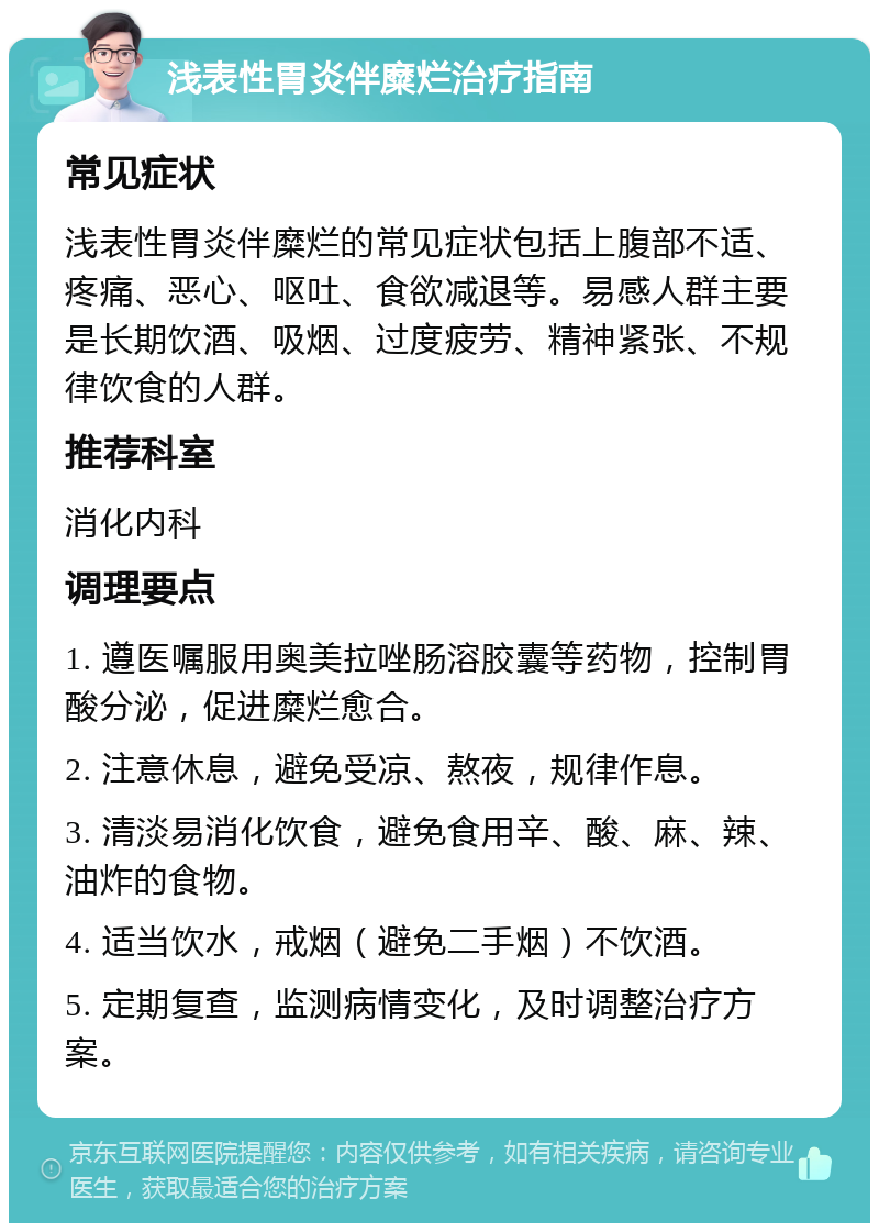 浅表性胃炎伴糜烂治疗指南 常见症状 浅表性胃炎伴糜烂的常见症状包括上腹部不适、疼痛、恶心、呕吐、食欲减退等。易感人群主要是长期饮酒、吸烟、过度疲劳、精神紧张、不规律饮食的人群。 推荐科室 消化内科 调理要点 1. 遵医嘱服用奥美拉唑肠溶胶囊等药物，控制胃酸分泌，促进糜烂愈合。 2. 注意休息，避免受凉、熬夜，规律作息。 3. 清淡易消化饮食，避免食用辛、酸、麻、辣、油炸的食物。 4. 适当饮水，戒烟（避免二手烟）不饮酒。 5. 定期复查，监测病情变化，及时调整治疗方案。