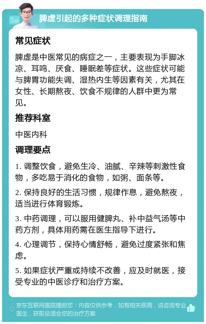 脾虚引起的多种症状调理指南 常见症状 脾虚是中医常见的病症之一，主要表现为手脚冰凉、耳鸣、厌食、睡眠差等症状。这些症状可能与脾胃功能失调、湿热内生等因素有关，尤其在女性、长期熬夜、饮食不规律的人群中更为常见。 推荐科室 中医内科 调理要点 1. 调整饮食，避免生冷、油腻、辛辣等刺激性食物，多吃易于消化的食物，如粥、面条等。 2. 保持良好的生活习惯，规律作息，避免熬夜，适当进行体育锻炼。 3. 中药调理，可以服用健脾丸、补中益气汤等中药方剂，具体用药需在医生指导下进行。 4. 心理调节，保持心情舒畅，避免过度紧张和焦虑。 5. 如果症状严重或持续不改善，应及时就医，接受专业的中医诊疗和治疗方案。