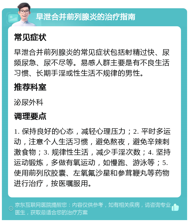 早泄合并前列腺炎的治疗指南 常见症状 早泄合并前列腺炎的常见症状包括射精过快、尿频尿急、尿不尽等。易感人群主要是有不良生活习惯、长期手淫或性生活不规律的男性。 推荐科室 泌尿外科 调理要点 1. 保持良好的心态，减轻心理压力；2. 平时多运动，注意个人生活习惯，避免熬夜，避免辛辣刺激食物；3. 规律性生活，减少手淫次数；4. 坚持运动锻炼，多做有氧运动，如慢跑、游泳等；5. 使用前列欣胶囊、左氧氟沙星和参茸鞭丸等药物进行治疗，按医嘱服用。