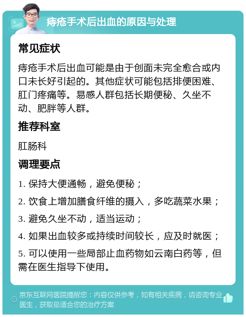 痔疮手术后出血的原因与处理 常见症状 痔疮手术后出血可能是由于创面未完全愈合或内口未长好引起的。其他症状可能包括排便困难、肛门疼痛等。易感人群包括长期便秘、久坐不动、肥胖等人群。 推荐科室 肛肠科 调理要点 1. 保持大便通畅，避免便秘； 2. 饮食上增加膳食纤维的摄入，多吃蔬菜水果； 3. 避免久坐不动，适当运动； 4. 如果出血较多或持续时间较长，应及时就医； 5. 可以使用一些局部止血药物如云南白药等，但需在医生指导下使用。