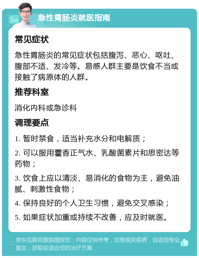 急性胃肠炎就医指南 常见症状 急性胃肠炎的常见症状包括腹泻、恶心、呕吐、腹部不适、发冷等。易感人群主要是饮食不当或接触了病原体的人群。 推荐科室 消化内科或急诊科 调理要点 1. 暂时禁食，适当补充水分和电解质； 2. 可以服用藿香正气水、乳酸菌素片和思密达等药物； 3. 饮食上应以清淡、易消化的食物为主，避免油腻、刺激性食物； 4. 保持良好的个人卫生习惯，避免交叉感染； 5. 如果症状加重或持续不改善，应及时就医。