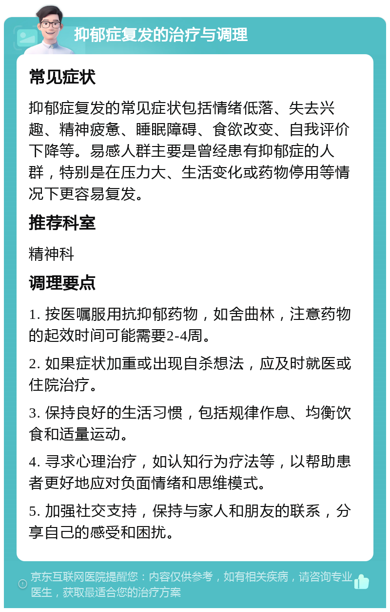 抑郁症复发的治疗与调理 常见症状 抑郁症复发的常见症状包括情绪低落、失去兴趣、精神疲惫、睡眠障碍、食欲改变、自我评价下降等。易感人群主要是曾经患有抑郁症的人群，特别是在压力大、生活变化或药物停用等情况下更容易复发。 推荐科室 精神科 调理要点 1. 按医嘱服用抗抑郁药物，如舍曲林，注意药物的起效时间可能需要2-4周。 2. 如果症状加重或出现自杀想法，应及时就医或住院治疗。 3. 保持良好的生活习惯，包括规律作息、均衡饮食和适量运动。 4. 寻求心理治疗，如认知行为疗法等，以帮助患者更好地应对负面情绪和思维模式。 5. 加强社交支持，保持与家人和朋友的联系，分享自己的感受和困扰。