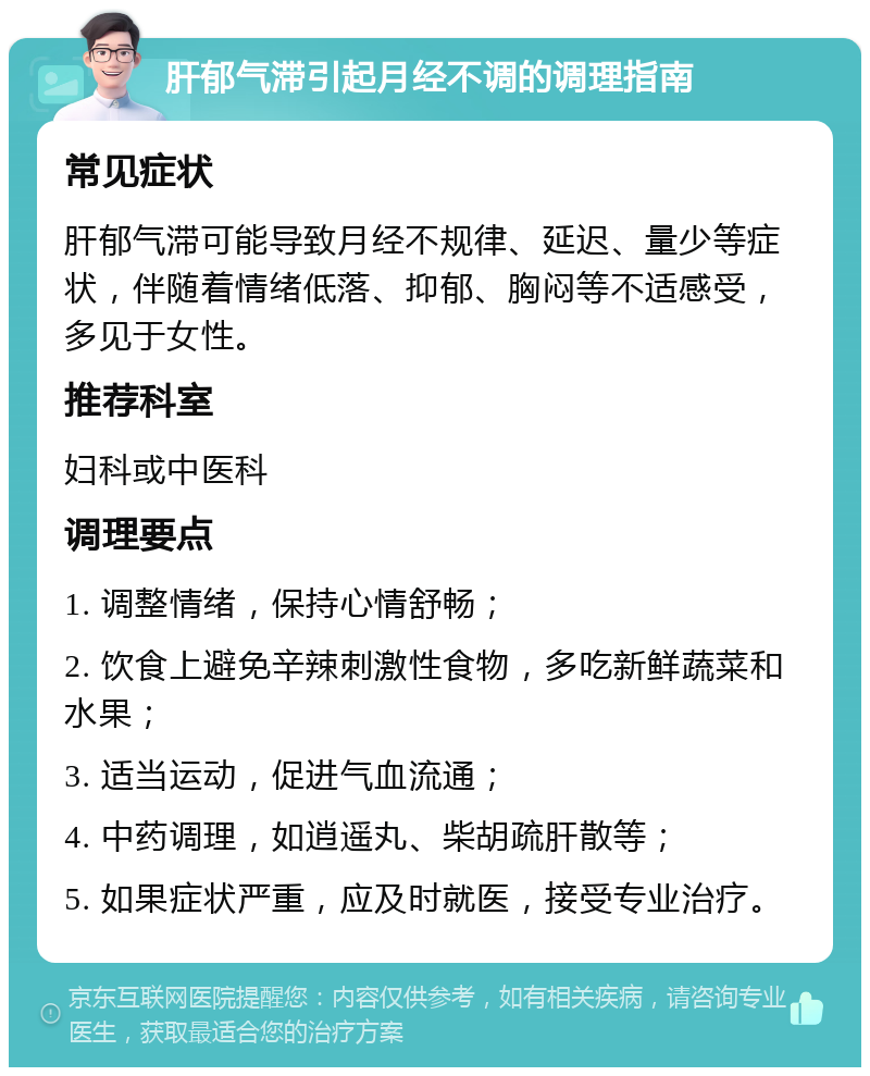 肝郁气滞引起月经不调的调理指南 常见症状 肝郁气滞可能导致月经不规律、延迟、量少等症状，伴随着情绪低落、抑郁、胸闷等不适感受，多见于女性。 推荐科室 妇科或中医科 调理要点 1. 调整情绪，保持心情舒畅； 2. 饮食上避免辛辣刺激性食物，多吃新鲜蔬菜和水果； 3. 适当运动，促进气血流通； 4. 中药调理，如逍遥丸、柴胡疏肝散等； 5. 如果症状严重，应及时就医，接受专业治疗。