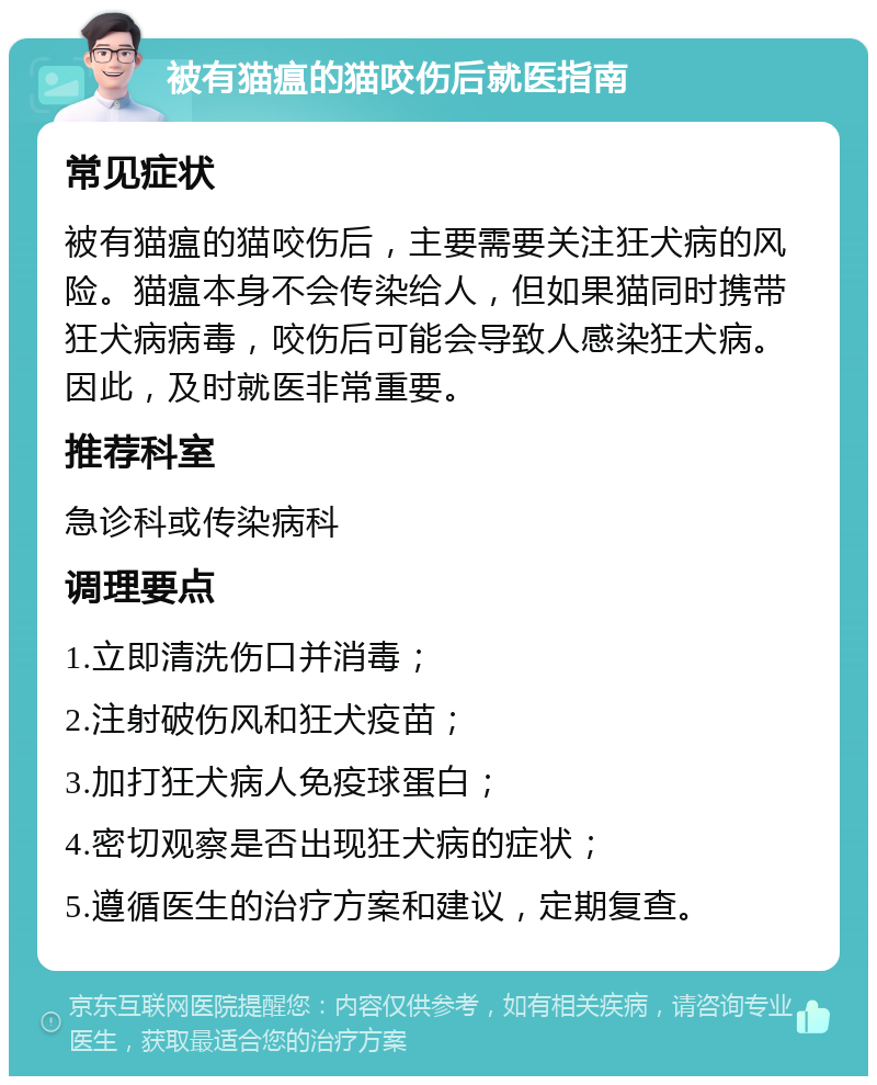 被有猫瘟的猫咬伤后就医指南 常见症状 被有猫瘟的猫咬伤后，主要需要关注狂犬病的风险。猫瘟本身不会传染给人，但如果猫同时携带狂犬病病毒，咬伤后可能会导致人感染狂犬病。因此，及时就医非常重要。 推荐科室 急诊科或传染病科 调理要点 1.立即清洗伤口并消毒； 2.注射破伤风和狂犬疫苗； 3.加打狂犬病人免疫球蛋白； 4.密切观察是否出现狂犬病的症状； 5.遵循医生的治疗方案和建议，定期复查。