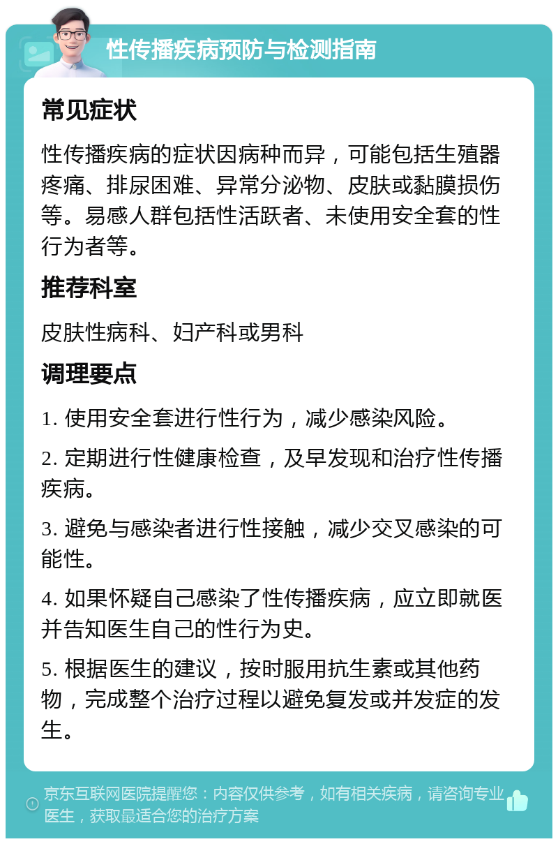 性传播疾病预防与检测指南 常见症状 性传播疾病的症状因病种而异，可能包括生殖器疼痛、排尿困难、异常分泌物、皮肤或黏膜损伤等。易感人群包括性活跃者、未使用安全套的性行为者等。 推荐科室 皮肤性病科、妇产科或男科 调理要点 1. 使用安全套进行性行为，减少感染风险。 2. 定期进行性健康检查，及早发现和治疗性传播疾病。 3. 避免与感染者进行性接触，减少交叉感染的可能性。 4. 如果怀疑自己感染了性传播疾病，应立即就医并告知医生自己的性行为史。 5. 根据医生的建议，按时服用抗生素或其他药物，完成整个治疗过程以避免复发或并发症的发生。