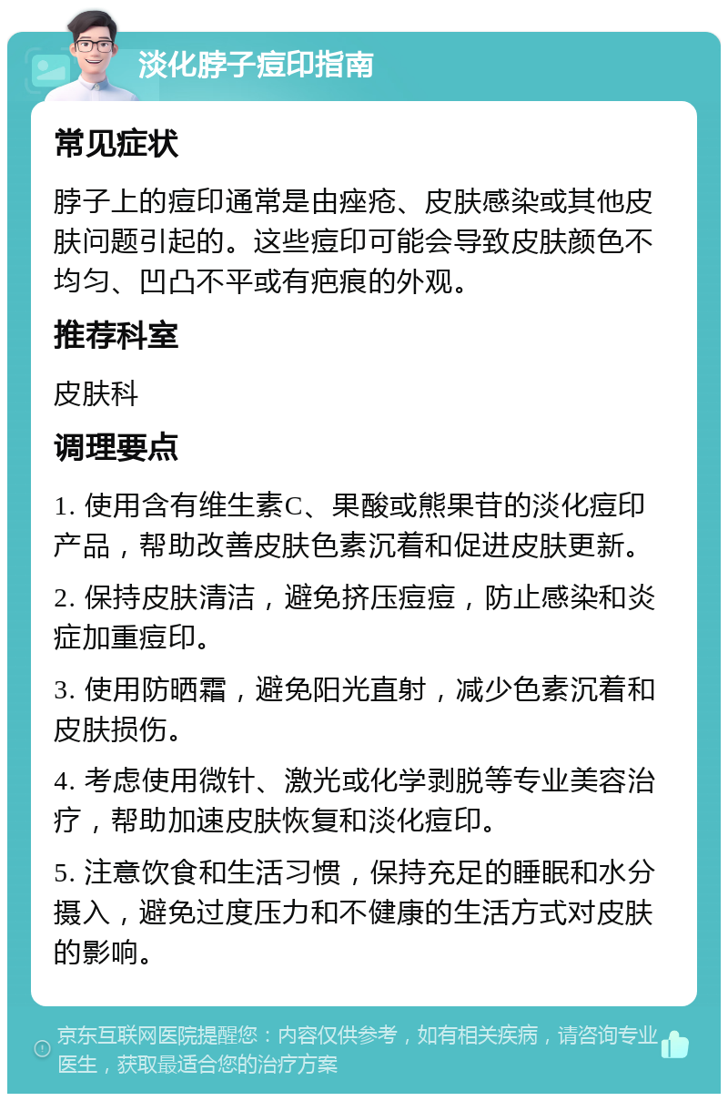 淡化脖子痘印指南 常见症状 脖子上的痘印通常是由痤疮、皮肤感染或其他皮肤问题引起的。这些痘印可能会导致皮肤颜色不均匀、凹凸不平或有疤痕的外观。 推荐科室 皮肤科 调理要点 1. 使用含有维生素C、果酸或熊果苷的淡化痘印产品，帮助改善皮肤色素沉着和促进皮肤更新。 2. 保持皮肤清洁，避免挤压痘痘，防止感染和炎症加重痘印。 3. 使用防晒霜，避免阳光直射，减少色素沉着和皮肤损伤。 4. 考虑使用微针、激光或化学剥脱等专业美容治疗，帮助加速皮肤恢复和淡化痘印。 5. 注意饮食和生活习惯，保持充足的睡眠和水分摄入，避免过度压力和不健康的生活方式对皮肤的影响。