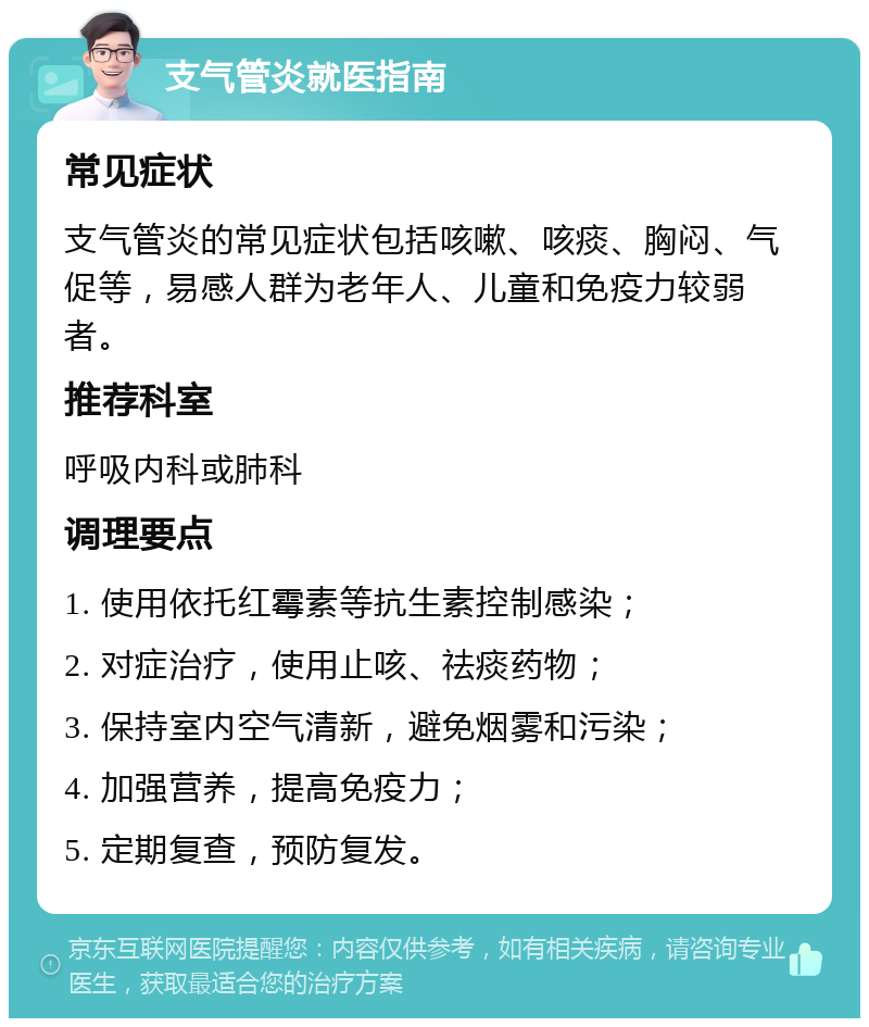 支气管炎就医指南 常见症状 支气管炎的常见症状包括咳嗽、咳痰、胸闷、气促等，易感人群为老年人、儿童和免疫力较弱者。 推荐科室 呼吸内科或肺科 调理要点 1. 使用依托红霉素等抗生素控制感染； 2. 对症治疗，使用止咳、祛痰药物； 3. 保持室内空气清新，避免烟雾和污染； 4. 加强营养，提高免疫力； 5. 定期复查，预防复发。