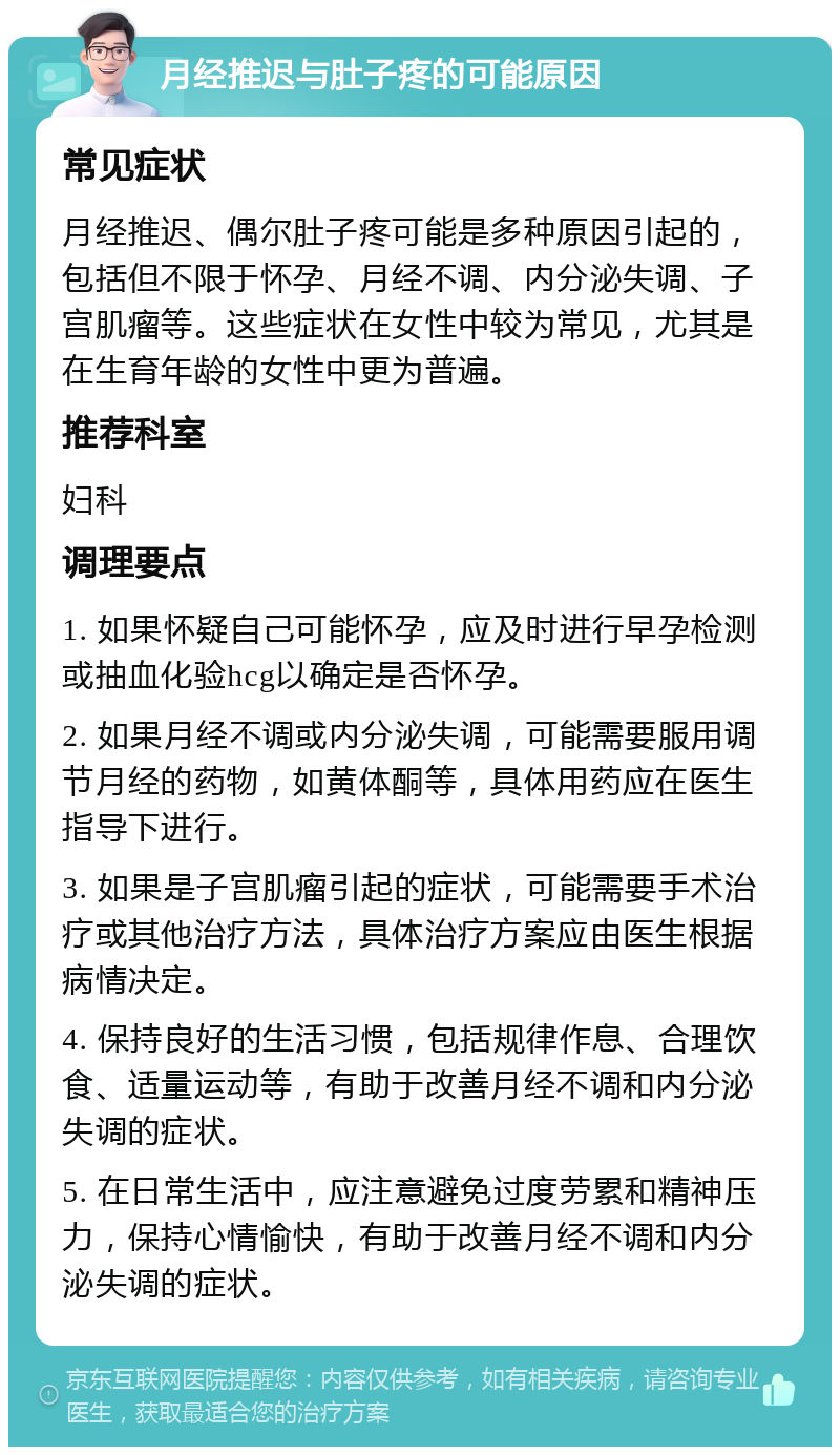 月经推迟与肚子疼的可能原因 常见症状 月经推迟、偶尔肚子疼可能是多种原因引起的，包括但不限于怀孕、月经不调、内分泌失调、子宫肌瘤等。这些症状在女性中较为常见，尤其是在生育年龄的女性中更为普遍。 推荐科室 妇科 调理要点 1. 如果怀疑自己可能怀孕，应及时进行早孕检测或抽血化验hcg以确定是否怀孕。 2. 如果月经不调或内分泌失调，可能需要服用调节月经的药物，如黄体酮等，具体用药应在医生指导下进行。 3. 如果是子宫肌瘤引起的症状，可能需要手术治疗或其他治疗方法，具体治疗方案应由医生根据病情决定。 4. 保持良好的生活习惯，包括规律作息、合理饮食、适量运动等，有助于改善月经不调和内分泌失调的症状。 5. 在日常生活中，应注意避免过度劳累和精神压力，保持心情愉快，有助于改善月经不调和内分泌失调的症状。