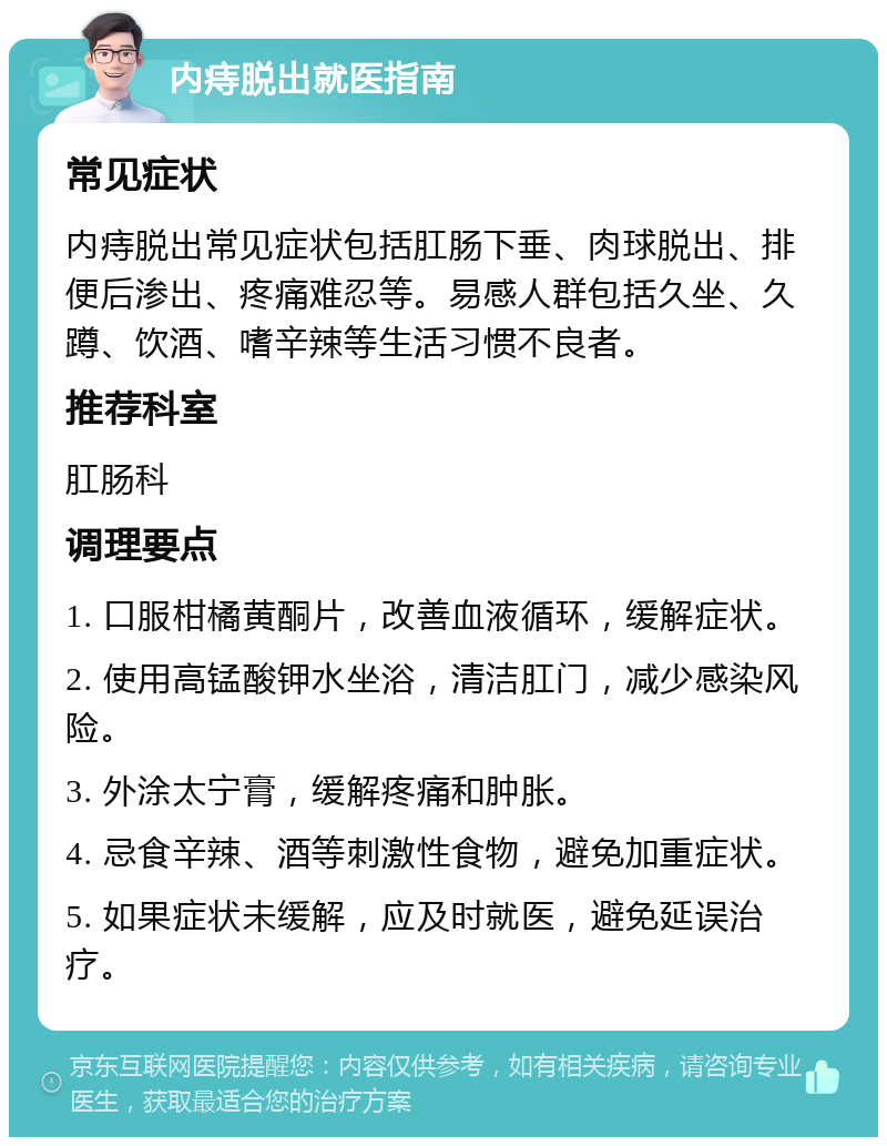 内痔脱出就医指南 常见症状 内痔脱出常见症状包括肛肠下垂、肉球脱出、排便后渗出、疼痛难忍等。易感人群包括久坐、久蹲、饮酒、嗜辛辣等生活习惯不良者。 推荐科室 肛肠科 调理要点 1. 口服柑橘黄酮片，改善血液循环，缓解症状。 2. 使用高锰酸钾水坐浴，清洁肛门，减少感染风险。 3. 外涂太宁膏，缓解疼痛和肿胀。 4. 忌食辛辣、酒等刺激性食物，避免加重症状。 5. 如果症状未缓解，应及时就医，避免延误治疗。