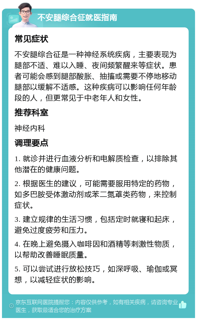 不安腿综合征就医指南 常见症状 不安腿综合征是一种神经系统疾病，主要表现为腿部不适、难以入睡、夜间频繁醒来等症状。患者可能会感到腿部酸胀、抽搐或需要不停地移动腿部以缓解不适感。这种疾病可以影响任何年龄段的人，但更常见于中老年人和女性。 推荐科室 神经内科 调理要点 1. 就诊并进行血液分析和电解质检查，以排除其他潜在的健康问题。 2. 根据医生的建议，可能需要服用特定的药物，如多巴胺受体激动剂或苯二氮䓬类药物，来控制症状。 3. 建立规律的生活习惯，包括定时就寝和起床，避免过度疲劳和压力。 4. 在晚上避免摄入咖啡因和酒精等刺激性物质，以帮助改善睡眠质量。 5. 可以尝试进行放松技巧，如深呼吸、瑜伽或冥想，以减轻症状的影响。