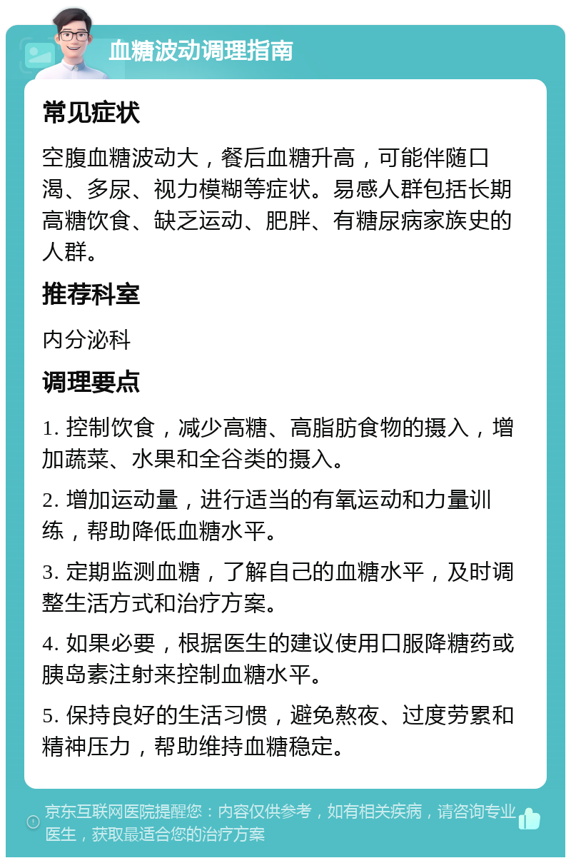 血糖波动调理指南 常见症状 空腹血糖波动大，餐后血糖升高，可能伴随口渴、多尿、视力模糊等症状。易感人群包括长期高糖饮食、缺乏运动、肥胖、有糖尿病家族史的人群。 推荐科室 内分泌科 调理要点 1. 控制饮食，减少高糖、高脂肪食物的摄入，增加蔬菜、水果和全谷类的摄入。 2. 增加运动量，进行适当的有氧运动和力量训练，帮助降低血糖水平。 3. 定期监测血糖，了解自己的血糖水平，及时调整生活方式和治疗方案。 4. 如果必要，根据医生的建议使用口服降糖药或胰岛素注射来控制血糖水平。 5. 保持良好的生活习惯，避免熬夜、过度劳累和精神压力，帮助维持血糖稳定。