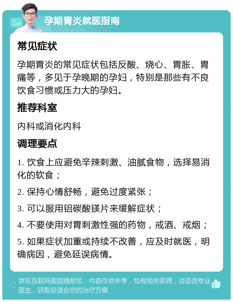 孕期胃炎就医指南 常见症状 孕期胃炎的常见症状包括反酸、烧心、胃胀、胃痛等，多见于孕晚期的孕妇，特别是那些有不良饮食习惯或压力大的孕妇。 推荐科室 内科或消化内科 调理要点 1. 饮食上应避免辛辣刺激、油腻食物，选择易消化的软食； 2. 保持心情舒畅，避免过度紧张； 3. 可以服用铝碳酸镁片来缓解症状； 4. 不要使用对胃刺激性强的药物，戒酒、戒烟； 5. 如果症状加重或持续不改善，应及时就医，明确病因，避免延误病情。