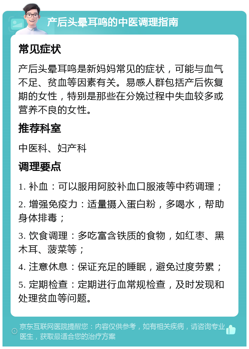 产后头晕耳鸣的中医调理指南 常见症状 产后头晕耳鸣是新妈妈常见的症状，可能与血气不足、贫血等因素有关。易感人群包括产后恢复期的女性，特别是那些在分娩过程中失血较多或营养不良的女性。 推荐科室 中医科、妇产科 调理要点 1. 补血：可以服用阿胶补血口服液等中药调理； 2. 增强免疫力：适量摄入蛋白粉，多喝水，帮助身体排毒； 3. 饮食调理：多吃富含铁质的食物，如红枣、黑木耳、菠菜等； 4. 注意休息：保证充足的睡眠，避免过度劳累； 5. 定期检查：定期进行血常规检查，及时发现和处理贫血等问题。