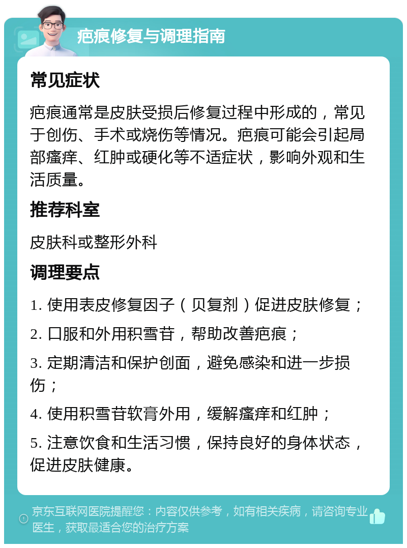 疤痕修复与调理指南 常见症状 疤痕通常是皮肤受损后修复过程中形成的，常见于创伤、手术或烧伤等情况。疤痕可能会引起局部瘙痒、红肿或硬化等不适症状，影响外观和生活质量。 推荐科室 皮肤科或整形外科 调理要点 1. 使用表皮修复因子（贝复剂）促进皮肤修复； 2. 口服和外用积雪苷，帮助改善疤痕； 3. 定期清洁和保护创面，避免感染和进一步损伤； 4. 使用积雪苷软膏外用，缓解瘙痒和红肿； 5. 注意饮食和生活习惯，保持良好的身体状态，促进皮肤健康。