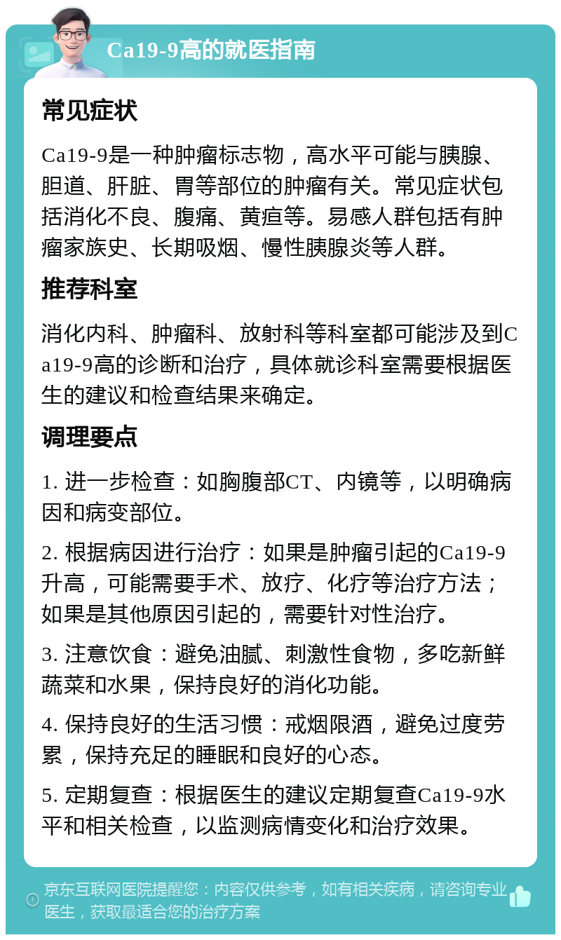 Ca19-9高的就医指南 常见症状 Ca19-9是一种肿瘤标志物，高水平可能与胰腺、胆道、肝脏、胃等部位的肿瘤有关。常见症状包括消化不良、腹痛、黄疸等。易感人群包括有肿瘤家族史、长期吸烟、慢性胰腺炎等人群。 推荐科室 消化内科、肿瘤科、放射科等科室都可能涉及到Ca19-9高的诊断和治疗，具体就诊科室需要根据医生的建议和检查结果来确定。 调理要点 1. 进一步检查：如胸腹部CT、内镜等，以明确病因和病变部位。 2. 根据病因进行治疗：如果是肿瘤引起的Ca19-9升高，可能需要手术、放疗、化疗等治疗方法；如果是其他原因引起的，需要针对性治疗。 3. 注意饮食：避免油腻、刺激性食物，多吃新鲜蔬菜和水果，保持良好的消化功能。 4. 保持良好的生活习惯：戒烟限酒，避免过度劳累，保持充足的睡眠和良好的心态。 5. 定期复查：根据医生的建议定期复查Ca19-9水平和相关检查，以监测病情变化和治疗效果。