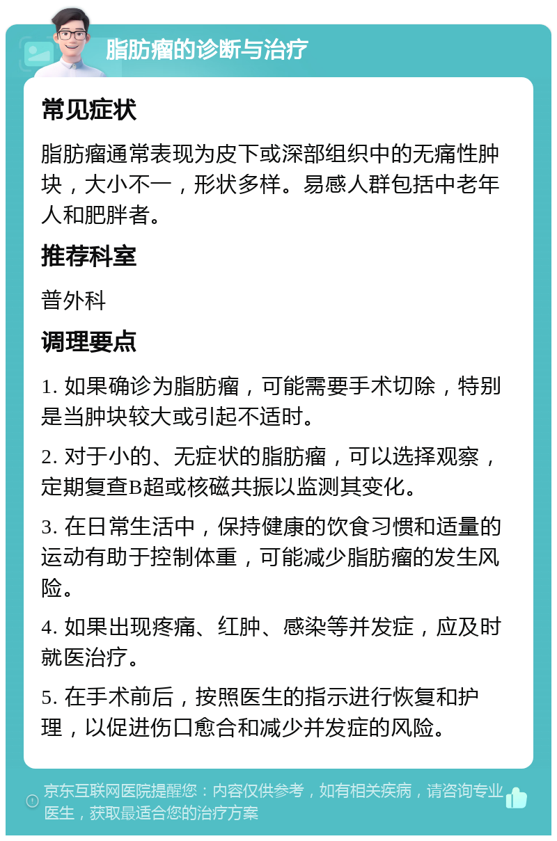 脂肪瘤的诊断与治疗 常见症状 脂肪瘤通常表现为皮下或深部组织中的无痛性肿块，大小不一，形状多样。易感人群包括中老年人和肥胖者。 推荐科室 普外科 调理要点 1. 如果确诊为脂肪瘤，可能需要手术切除，特别是当肿块较大或引起不适时。 2. 对于小的、无症状的脂肪瘤，可以选择观察，定期复查B超或核磁共振以监测其变化。 3. 在日常生活中，保持健康的饮食习惯和适量的运动有助于控制体重，可能减少脂肪瘤的发生风险。 4. 如果出现疼痛、红肿、感染等并发症，应及时就医治疗。 5. 在手术前后，按照医生的指示进行恢复和护理，以促进伤口愈合和减少并发症的风险。