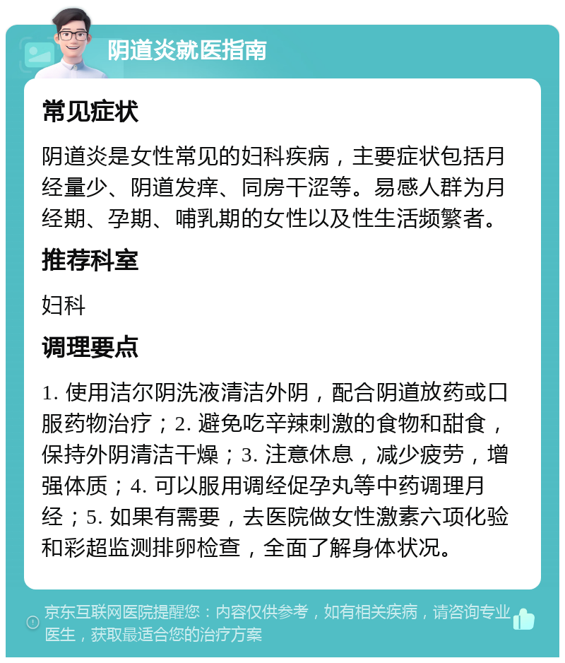 阴道炎就医指南 常见症状 阴道炎是女性常见的妇科疾病，主要症状包括月经量少、阴道发痒、同房干涩等。易感人群为月经期、孕期、哺乳期的女性以及性生活频繁者。 推荐科室 妇科 调理要点 1. 使用洁尔阴洗液清洁外阴，配合阴道放药或口服药物治疗；2. 避免吃辛辣刺激的食物和甜食，保持外阴清洁干燥；3. 注意休息，减少疲劳，增强体质；4. 可以服用调经促孕丸等中药调理月经；5. 如果有需要，去医院做女性激素六项化验和彩超监测排卵检查，全面了解身体状况。